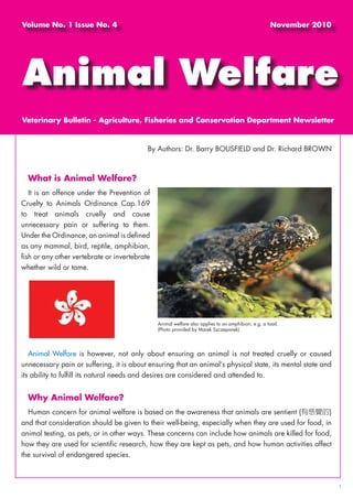 What is Animal Welfare?
It is an offence under the Prevention of
Cruelty to Animals Ordinance Cap.169
to treat animals cruelly and cause
unnecessary pain or suffering to them.
Under the Ordinance, an animal is defined
as any mammal, bird, reptile, amphibian,
fish or any other vertebrate or invertebrate
whether wild or tame.
Animal Welfare is however, not only about ensuring an animal is not treated cruelly or caused
unnecessary pain or suffering, it is about ensuring that an animal’s physical state, its mental state and
its ability to fulfill its natural needs and desires are considered and attended to.
Why Animal Welfare?
Human concern for animal welfare is based on the awareness that animals are sentient (有感覺的)
and that consideration should be given to their well-being, especially when they are used for food, in
animal testing, as pets, or in other ways. These concerns can include how animals are killed for food,
how they are used for scientific research, how they are kept as pets, and how human activities affect
the survival of endangered species.
By Authors: Dr. Barry BOUSFIELD and Dr. Richard BROWN
Volume No. 1 Issue No. 4 November 2010
Animal Welfare
Veterinary Bulletin - Agriculture, Fisheries and Conservation Department Newsletter
1
Animal welfare also applies to an amphibian, e.g. a toad.
(Photo provided by Marek Szczepanek)
 