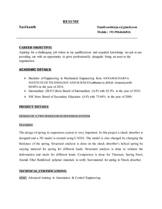 RESUME
Sasikanth Email:sashiraju.s@gmail.com
Mobile: +91-9964646816
CAREER OBJECTIVE:
Aspiring for a challenging job where in my qualifications and acquired knowledge are put to use
providing me with an opportunity to grow professionally alongside being an asset to the
organization.
ACADEMIC DETAILS:
 Bachelor of Engineering in Mechanical Engineering from ANNAMACHARYA
INSTITUTE OF TECHNOLOGY AND SCIENCES (affiliated to JNTUA University)with
60.00% in the year of 2014.
 Intermediate (M.P.C)from Board of Intermediate (A.P) with 82.9% in the year of 2010.
 SSC from Board of Secondary Education (A.P) with 73.66% in the year of 2008.
PROJECT DETAILS:
DESIGN OF A TWO WHEELER SUSPENSION SYSTEM
Description:
The design of spring in suspension system is very important. In this project a shock absorber is
designed and a 3D model is created using CATIA. The model is also changed by changing the
thickness of the spring. Structural analysis is done on the shock absorber’s helical spring by
varying material for spring for different loads. Structural analysis is done to validate the
deformation and strain for different loads. Comparison is done for Titanium, Spring Steel,
Aramid Fiber Reinforced polymer materials to verify best material for spring in Shock absorber.
TECHNICAL CERTIFICATIONS:
ATAC: Advanced training in Automation & Control Engineering.
 