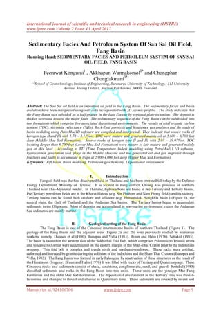 International journal of scientific and technical research in engineering (IJSTRE)
www.ijstre.com Volume 2 Issue 4 ǁ April 2017.
Manuscript id. 924106706 www.ijstre.com Page 9
Sedimentary Facies And Petroleum System Of San Sai Oil Field,
Fang Basin
Running Head: SEDIMENTARY FACIES AND PETROLEUM SYSTEM OF SAN SAI
OIL FIELD, FANG BASIN
Peerawat Kongurai1
, Akkhapun Wannakomol2*
and Chongphan
Chonglakmani3*
1,2
School of Geotechnology, Institute of Engineering, Suranaree University of Technology, 111 University
Avenue, Muang District, Nakhon Ratchasima 30000, Thailand.
Abstract: The San Sai oil field is an important oil field in the Fang Basin. The sedimentary facies and basin
evolution have been interpreted using well data incorporated with 2D seismic profiles. The study indicates that
the Fang Basin was subsided as a half-graben in the Late Eocene by regional plate tectonism. The deposit is
thicker westward toward the major fault. The sedimentary sequence of the Fang Basin can be subdivided into
two formations which comprise five associated depositional environments. The results of total organic carbon
content (TOC), vitrinnite reflectance (%Ro), Rock-Eval pyrolysis and headspace gas analyses and the study of
basin modeling using PetroMod1D software are compiled and interpreted. They indicate that source rocks of
kerogen type II and III with 1.78 – 3.13%wt. TOC were mature and generated mainly oil at 5,600 – 6,700 feet
deep (Middle Mae Sod Formation). Source rocks of kerogen type II and III with 2.07 – 39.07%wt. TOC
locating deeper than 6,700 feet (Lower Mae Sod Formation) were mature to late mature and generated mainly
gas at this level. According to TTI (Time Temperature Index) modeling using PetroMod11.1D software,
hydrocarbon generation took place in the Middle Miocene and the generated oil and gas migrated through
fractures and faults to accumulate in traps at 2,900-4,000 feet deep (Upper Mae Sod Formation).
Keywords: Rift basin, Basin modeling, Petroleum geochemistry, Depositional environment
I. Introduction
Fang oil field was the first discovered field in Thailand and has been operated till today by the Defense
Energy Department, Ministry of Defense. It is located in Fang district, Chiang Mai province of northern
Thailand near Thai-Myanmar border. In Thailand, hydrocarbons are found in pre-Tertiary and Tertiary basins.
Pre-Tertiary petroleum fields are in the Khorat Plateau (e.g. Sin Phuhom and Nam Phong field.) and its vicinity.
Tertiary basins can be found both onshore and offshore (e.g. Phitsanulok, Songkhla basin.) (Figure 1), the
central plain, the Gulf of Thailand and the Andaman Sea basins. The Tertiary basins began to accumulate
sediments in the Oligocene. Most of deposits are accumulated in non-marine environment except the Andaman
Sea sediments are mainly marine.
II. Geological setting of the Fang Basin
The Fang Basin is one of the Cenozoic intermontane basins of northern Thailand (Figure 1). The
geology of the Fang Basin and the adjacent areas (Figure 2a and 2b) were previously studied by numerous
workers, namely, Dutescu et al (1980), Bunopas and Vella (1983), Braun and Hahn (1976), Settakul (1985).
The basin is located on the western side of the Sukhothai Fold Belt, which comprises Paleozoic to Triassic strata
and volcanic rocks that were accumulated on the eastern margin of the Shan-Thai Craton prior to the Indosinian
orogeny. This fold belt is complex and trends north and northeast-southwest. These rocks were uplifted,
deformed and intruded by granite during the collision of the Indochina and the Shan-Thai Cratons (Bunopas and
Vella, 1983). The Fang Basin was formed in early Paleogene by reactivation of these structures as the result of
the Himalayan Orogeny. Braun and Hahn (1976) It was filled with rocks of Tertiary and Quaternary age. These
Cenozoic rocks and sediments consist of shale, sandstone, conglomerate, sand, and gravel. Settakul (1985)
classified sediments and rocks in the Fang Basin into two units. These units are the younger Mae Fang
Formation and the older Mae Sod Formation. The depositional environment in the Tertiary time was fluvial-
lacustrine and changed to fluvial and alluvial in Quaternary time. These sediments are covered by recent soil
 