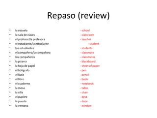 Repaso (review)
•   la escuela                     - school
•   la sala de clases              - classroom
•   el profesor/la profesora       - teacher
•   el estudiante/la estudiante            - student
•   los estudiantes                - students
•   el compañero/la compañera      - classmate
•   los compañeros                 - classmates
•   la pizarra                     - blackboard
•   la hoja de papel               - sheet of paper
•   el bolígrafo                   - pen
•   el lápiz                       - pencil
•   el libro                       - book
•   el cuaderno                    - notebook
•   la mesa                        - table
•   la silla                       - chair
•   el pupitre                     - desk
•   la puerta                      - door
•   la ventana                     - window
 
