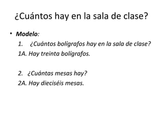 ¿Cuántos hay en la sala de clase?
• Modelo:
  1. ¿Cuántos bolígrafos hay en la sala de clase?
  1A. Hay treinta bolígrafos.

  2. ¿Cuántas mesas hay?
  2A. Hay dieciséis mesas.
 
