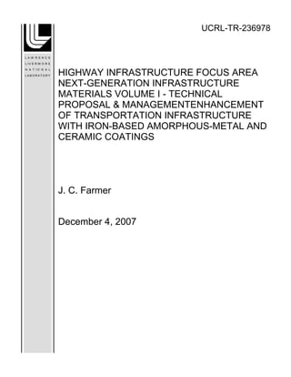 UCRL-TR-236978
HIGHWAY INFRASTRUCTURE FOCUS AREA
NEXT-GENERATION INFRASTRUCTURE
MATERIALS VOLUME I - TECHNICAL
PROPOSAL & MANAGEMENTENHANCEMENT
OF TRANSPORTATION INFRASTRUCTURE
WITH IRON-BASED AMORPHOUS-METAL AND
CERAMIC COATINGS
J. C. Farmer
December 4, 2007
 