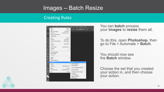 Images – Batch Resize
16
Creating Rules
You can batch process
your images to resize them all.
To do this, open Photoshop, then
go to File > Automate > Batch.
You should now see
the Batch window.
Choose the set that you created
your action in, and then choose
your action.
 