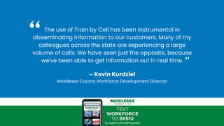 The use of Train by Cell has been instrumental in
disseminating information to our customers. Many of my
colleagues across the state are experiencing a large
volume of calls. We have seen just the opposite, because
we've been able to get information out in real time.
— Kevin Kurdziel
Middlesex County Workforce Development Director
“
”
 