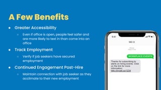 ● Greater Accessibility
○ Even if office is open, people feel safer and
are more likely to text in than come into an
office
● Track Employment
○ Verify if job seekers have secured
employment
● Continued Engagement Post-Hire
○ Maintain connection with job seeker as they
acclimate to their new employment
A Few Benefits
 