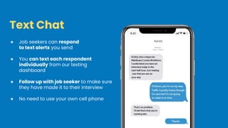 Text Chat
● Job seekers can respond
to text alerts you send
● You can text each respondent
individually from our texting
dashboard
● Follow up with job seeker to make sure
they have made it to their interview
● No need to use your own cell phone
 