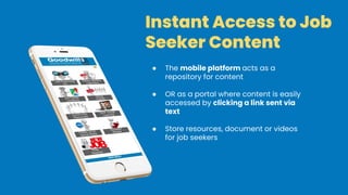 Instant Access to Job
Seeker Content
● The mobile platform acts as a
repository for content
● OR as a portal where content is easily
accessed by clicking a link sent via
text
● Store resources, document or videos
for job seekers
 