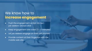 We know how to
increase engagement
● Push the engagement action via text -
job seekers always click
● Keep engagement bite sized (3 - 5 minutes)
● Let job seekers engage on their cell phones
● Provide content at their fingertips with the
mobile web site
 