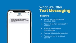 BENEFITS
● Texting has ~98% open rate
(email at ~20%)
● Reach job seekers more easily /
instantly
● Ability to pre-schedule
text messages
● Push out links to training content
● People can opt-in to receive
content
What We Offer
Text Messaging
 