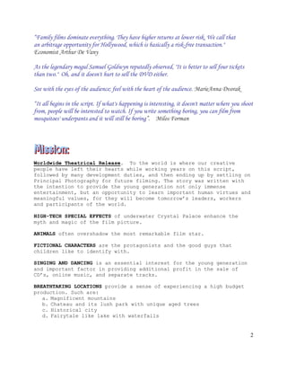 2
“Family films dominate everything. They have higher returns at lower risk. We call that
an arbitrage opportunity for Hollywood, which is basically a risk-free transaction."
Economist Arthur De Vany
As the legendary mogul Samuel Goldwyn reputedly observed, "It is better to sell four tickets
than two." Oh, and it doesn't hurt to sell the DVD either.
See with the eyes of the audience; feel with the heart of the audience. MarieAnna Dvorak
“It all begins in the script. If what's happening is interesting, it doesn't matter where you shoot
from, people will be interested to watch. If you write something boring, you can film from
mosquitoes' underpants and it will still be boring”. Milos Forman
Worldwide Theatrical Release. To the world is where our creative
people have left their hearts while working years on this script,
followed by many development duties, and then ending up by settling on
Principal Photography for future filming. The story was written with
the intention to provide the young generation not only immense
entertainment, but an opportunity to learn important human virtues and
meaningful values, for they will become tomorrow’s leaders, workers
and participants of the world.
HIGH-TECH SPECIAL EFFECTS of underwater Crystal Palace enhance the
myth and magic of the film picture.
ANIMALS often overshadow the most remarkable film star.
FICTIONAL CHARACTERS are the protagonists and the good guys that
children like to identify with.
SINGING AND DANCING is an essential interest for the young generation
and important factor in providing additional profit in the sale of
CD’s, online music, and separate tracks.
BREATHTAKING LOCATIONS provide a sense of experiencing a high budget
production. Such are:
a. Magnificent mountains
b. Chateau and its lush park with unique aged trees
c. Historical city
d. Fairytale like lake with waterfalls
 