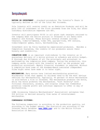 3
RETURN ON INVESTMENT – standard procedure: The Investor’s Share is
typically defined as 50% of the total Net Proceeds.
Sole Investor will receive credit as an Executive Producer and will be
paid 120% of investment of the first proceeds from the film, but after
customary distribution expenses are met.
Investor will participate 50/50 in all gross cash receipts returned to
the company when the motion picture is released in all media both
domestic and foreign. These multiple revenue streams include:
theaters, video-on-demand, video DVD, pay-per-view, DVD rentals,
video/computer games, music, merchandising, etc.
Investment will be fully handled by experienced producers. Besides a
Completion Guarantee, the credits of our producers assure their
honesty and credibility.
COMLETION BOND is an important risk-reducer to the investor as it
guarantees delivery of a motion picture on schedule and within budget.
A thorough due diligence of all the principals and accountant is
performed by the completion bond company. During the production, this
company works closely with the investor as well as the producer and
production accountant. Weekly financial statement is required. Without
a completion bond some of the Academy-Award nominated independent
films might never have made it to Oscar night.
MERCHANDISE: Many movies have limited merchandising potential.
Blockbuster films that appeal to children tend to be the most obvious
vehicles for merchandising. Typically, 40 percent of movie merchandise
is sold before a film is released. The merchandise promotes the movie,
while the movie promotes the merchandise. “Lost Serenity” with
fictional characters, animals, and original songs has tremendous
potential towards profit and continual exposure to offer in way of
merchandising.
LIMA (Licensing Industry Merchandisers' Association) estimates that
$16 billion is derived annually from sales of entertainment
merchandise.
COMPARABLE PICTURES:
The following comparison is according to the production quality, not
according to the budget amount. The statistics are according to the
Internet Movie Database (www.IMDB.com) and to the Motion Picture
Association of America.
 