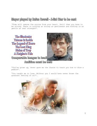 7
“Time will remove the sorrow from your heart. Until then you have to
be strong. There is nothing as strong as gentleness and nothing is as
gentle as real strength”.
“You’ve grown up, never gave me the chance to teach you how to skim a
pebble”.
“You taught me to love. Without you I would have never known the
greatest feeling of all”.
 