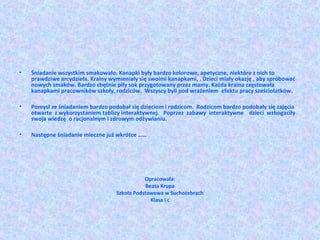 • Śniadanie wszystkim smakowało. Kanapki były bardzo kolorowe, apetyczne, niektóre z nich to 
prawdziwe arcydzieła. Krainy wymieniały się swoimi kanapkami, . Dzieci miały okazję , aby spróbować 
nowych smaków. Bardzo chętnie piły sok przygotowany przez mamy. Każda kraina częstowała 
kanapkami pracowników szkoły, rodziców. Wszyscy byli pod wrażeniem efektu pracy sześciolatków. 
• Pomysł ze śniadaniem bardzo podobał się dzieciom i rodzicom. Rodzicom bardzo podobały się zajęcia 
otwarte z wykorzystaniem tablicy interaktywnej. Poprzez zabawy interaktywne dzieci wzbogaciły 
swoja wiedzę o racjonalnym i zdrowym odżywianiu. 
• Następne śniadanie mleczne już wkrótce …… 
Opracowała: 
Beata Krupa 
Szkoła Podstawowa w Suchożebrach 
Klasa I c 
