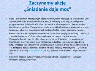 Zaczynamy akcję 
,,Śniadanie daje moc” 
• Klasa I c to oddział kreatywnych sześciolatków, które realizują się w działaniu. Gdy 
zaproponowałam dzieciom udział w akcji, bardzo się ucieszyły, że będą same 
przygotowywać śniadanie. Chciałam też zwrócić ich uwagę na to, jak ważny jest 
ten pierwszy posiłek . Zauważyłam, że nie wszystkie dzieci jedzą w domu i w szkole 
śniadanie, albo jest ono niezdrowe( ciastka, słodkie rogale, gazowane napoje). 
• Pierwszym etapem było poinformowanie rodziców o przyłączeniu klasy I c do akcji 
,,Śniadanie daje moc”. Zaprosiłam rodziców na zajęcia otwarte w dniu 
7listopada.Temat zajęć to ,, Do szkoły wychodź po śniadaniu i ze śniadaniem”. 
Poprosiłam o przyniesienie na 7 listopada produktów na śniadanie zgodnie z 
listą. Podczas zajęć otwartych wykorzystałam niektóre treści ze scenariusza nr 1 
– a dokłądnie doświadczenie z balonikiem oraz zabawy interaktywne - ,,Piramida 
żywienia ‘’ze strony www.scholaris., oraz ,, Zdrowe – niezdrowe ‘’ wydawnictwa 
Juka. 
• Kolejnym etapem było przygotowanie niezbędnych akcesoriów – talerzyki 
kubeczki, obrusy, napisy itp. 
 