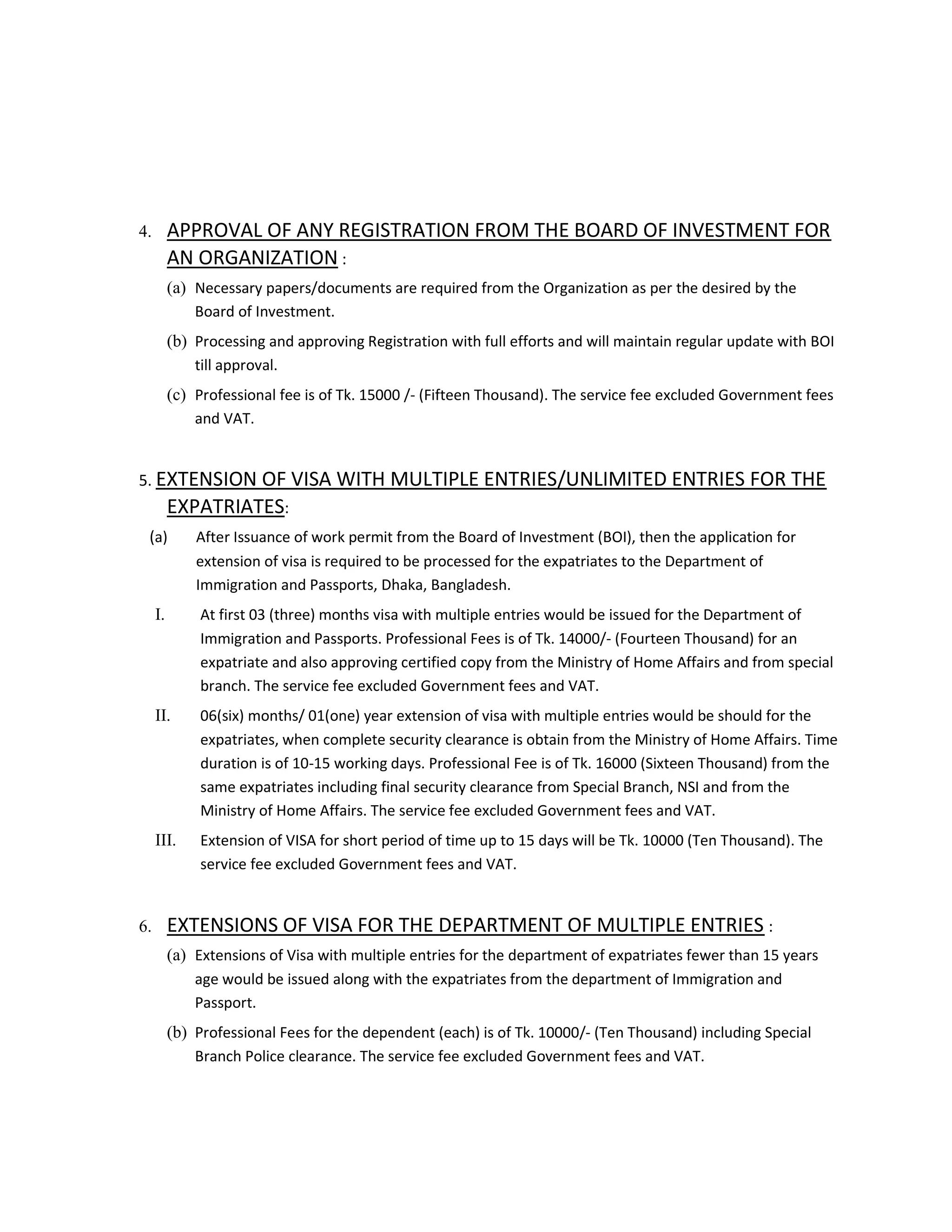 4. APPROVAL OF ANY REGISTRATION FROM THE BOARD OF INVESTMENT FOR
AN ORGANIZATION :
(a) Necessary papers/documents are required from the Organization as per the desired by the
Board of Investment.
(b) Processing and approving Registration with full efforts and will maintain regular update with BOI
till approval.
(c) Professional fee is of Tk. 15000 /- (Fifteen Thousand). The service fee excluded Government fees
and VAT.
5. EXTENSION OF VISA WITH MULTIPLE ENTRIES/UNLIMITED ENTRIES FOR THE
EXPATRIATES:
(a) After Issuance of work permit from the Board of Investment (BOI), then the application for
extension of visa is required to be processed for the expatriates to the Department of
Immigration and Passports, Dhaka, Bangladesh.
I. At first 03 (three) months visa with multiple entries would be issued for the Department of
Immigration and Passports. Professional Fees is of Tk. 14000/- (Fourteen Thousand) for an
expatriate and also approving certified copy from the Ministry of Home Affairs and from special
branch. The service fee excluded Government fees and VAT.
II. 06(six) months/ 01(one) year extension of visa with multiple entries would be should for the
expatriates, when complete security clearance is obtain from the Ministry of Home Affairs. Time
duration is of 10-15 working days. Professional Fee is of Tk. 16000 (Sixteen Thousand) from the
same expatriates including final security clearance from Special Branch, NSI and from the
Ministry of Home Affairs. The service fee excluded Government fees and VAT.
III. Extension of VISA for short period of time up to 15 days will be Tk. 10000 (Ten Thousand). The
service fee excluded Government fees and VAT.
6. EXTENSIONS OF VISA FOR THE DEPARTMENT OF MULTIPLE ENTRIES :
(a) Extensions of Visa with multiple entries for the department of expatriates fewer than 15 years
age would be issued along with the expatriates from the department of Immigration and
Passport.
(b) Professional Fees for the dependent (each) is of Tk. 10000/- (Ten Thousand) including Special
Branch Police clearance. The service fee excluded Government fees and VAT.
 