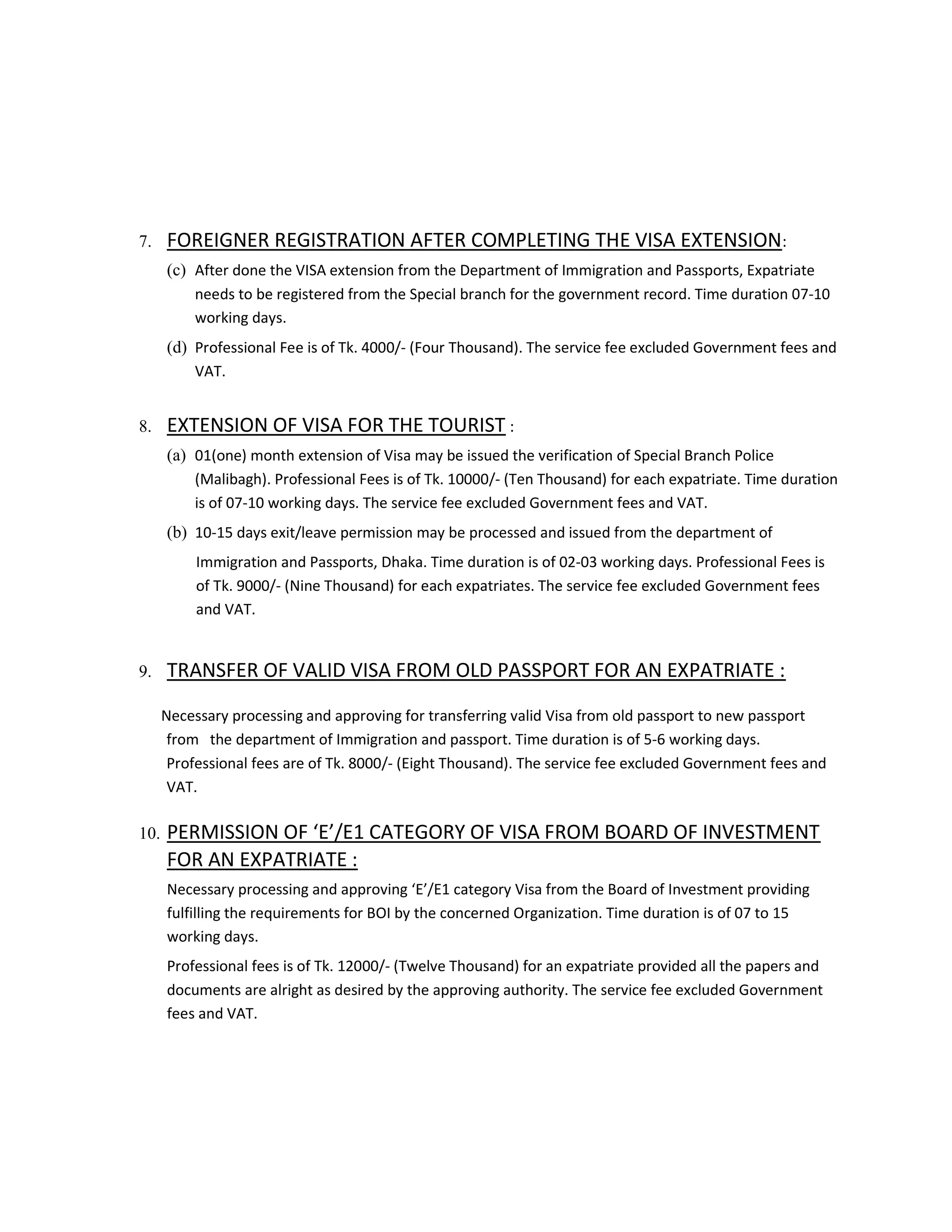 7. FOREIGNER REGISTRATION AFTER COMPLETING THE VISA EXTENSION:
(c) After done the VISA extension from the Department of Immigration and Passports, Expatriate
needs to be registered from the Special branch for the government record. Time duration 07-10
working days.
(d) Professional Fee is of Tk. 4000/- (Four Thousand). The service fee excluded Government fees and
VAT.
8. EXTENSION OF VISA FOR THE TOURIST :
(a) 01(one) month extension of Visa may be issued the verification of Special Branch Police
(Malibagh). Professional Fees is of Tk. 10000/- (Ten Thousand) for each expatriate. Time duration
is of 07-10 working days. The service fee excluded Government fees and VAT.
(b) 10-15 days exit/leave permission may be processed and issued from the department of
Immigration and Passports, Dhaka. Time duration is of 02-03 working days. Professional Fees is
of Tk. 9000/- (Nine Thousand) for each expatriates. The service fee excluded Government fees
and VAT.
9. TRANSFER OF VALID VISA FROM OLD PASSPORT FOR AN EXPATRIATE :
Necessary processing and approving for transferring valid Visa from old passport to new passport
from the department of Immigration and passport. Time duration is of 5-6 working days.
Professional fees are of Tk. 8000/- (Eight Thousand). The service fee excluded Government fees and
VAT.
10. PERMISSION OF ‘E’/E1 CATEGORY OF VISA FROM BOARD OF INVESTMENT
FOR AN EXPATRIATE :
Necessary processing and approving ‘E’/E1 category Visa from the Board of Investment providing
fulfilling the requirements for BOI by the concerned Organization. Time duration is of 07 to 15
working days.
Professional fees is of Tk. 12000/- (Twelve Thousand) for an expatriate provided all the papers and
documents are alright as desired by the approving authority. The service fee excluded Government
fees and VAT.
 
