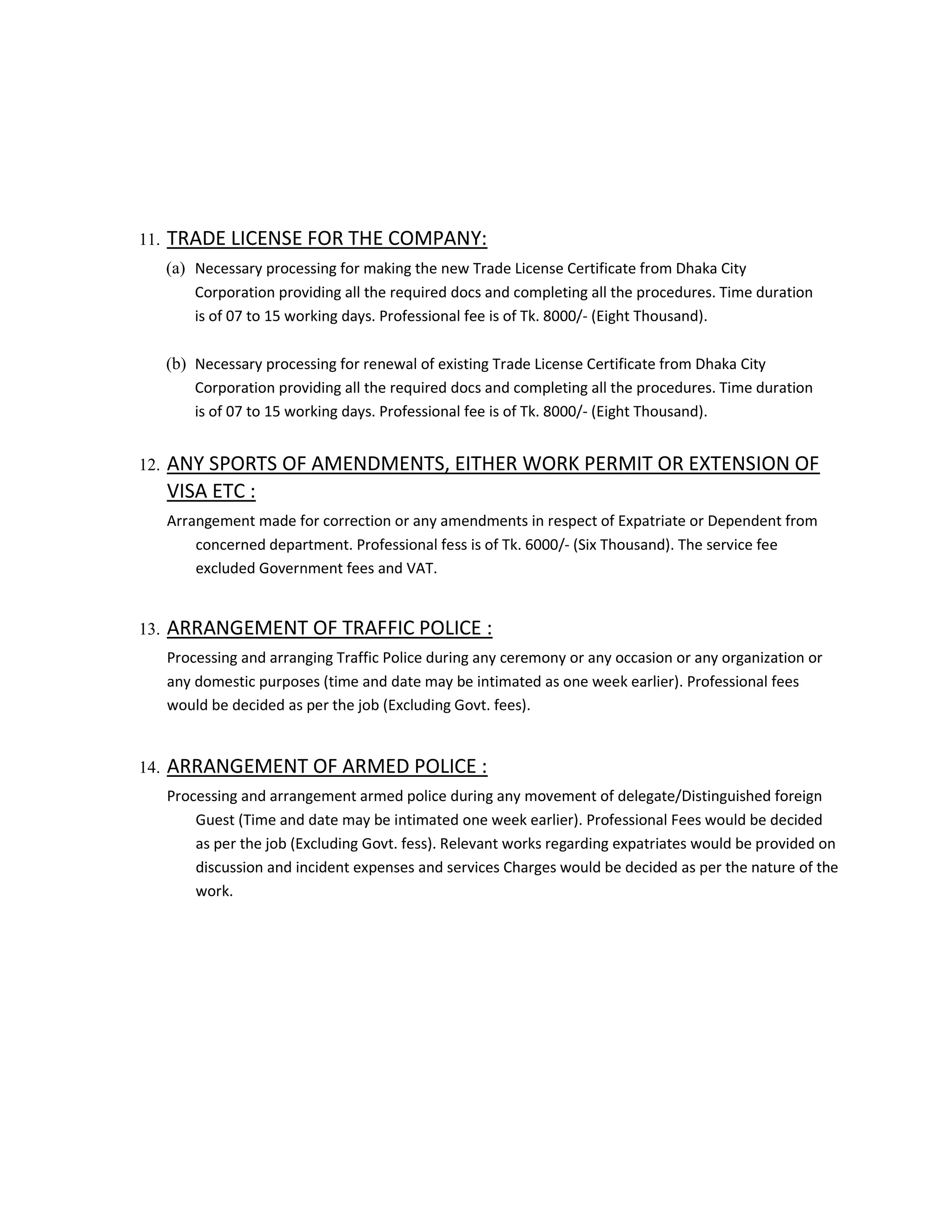 11. TRADE LICENSE FOR THE COMPANY:
(a) Necessary processing for making the new Trade License Certificate from Dhaka City
Corporation providing all the required docs and completing all the procedures. Time duration
is of 07 to 15 working days. Professional fee is of Tk. 8000/- (Eight Thousand).
(b) Necessary processing for renewal of existing Trade License Certificate from Dhaka City
Corporation providing all the required docs and completing all the procedures. Time duration
is of 07 to 15 working days. Professional fee is of Tk. 8000/- (Eight Thousand).
12. ANY SPORTS OF AMENDMENTS, EITHER WORK PERMIT OR EXTENSION OF
VISA ETC :
Arrangement made for correction or any amendments in respect of Expatriate or Dependent from
concerned department. Professional fess is of Tk. 6000/- (Six Thousand). The service fee
excluded Government fees and VAT.
13. ARRANGEMENT OF TRAFFIC POLICE :
Processing and arranging Traffic Police during any ceremony or any occasion or any organization or
any domestic purposes (time and date may be intimated as one week earlier). Professional fees
would be decided as per the job (Excluding Govt. fees).
14. ARRANGEMENT OF ARMED POLICE :
Processing and arrangement armed police during any movement of delegate/Distinguished foreign
Guest (Time and date may be intimated one week earlier). Professional Fees would be decided
as per the job (Excluding Govt. fess). Relevant works regarding expatriates would be provided on
discussion and incident expenses and services Charges would be decided as per the nature of the
work.
 