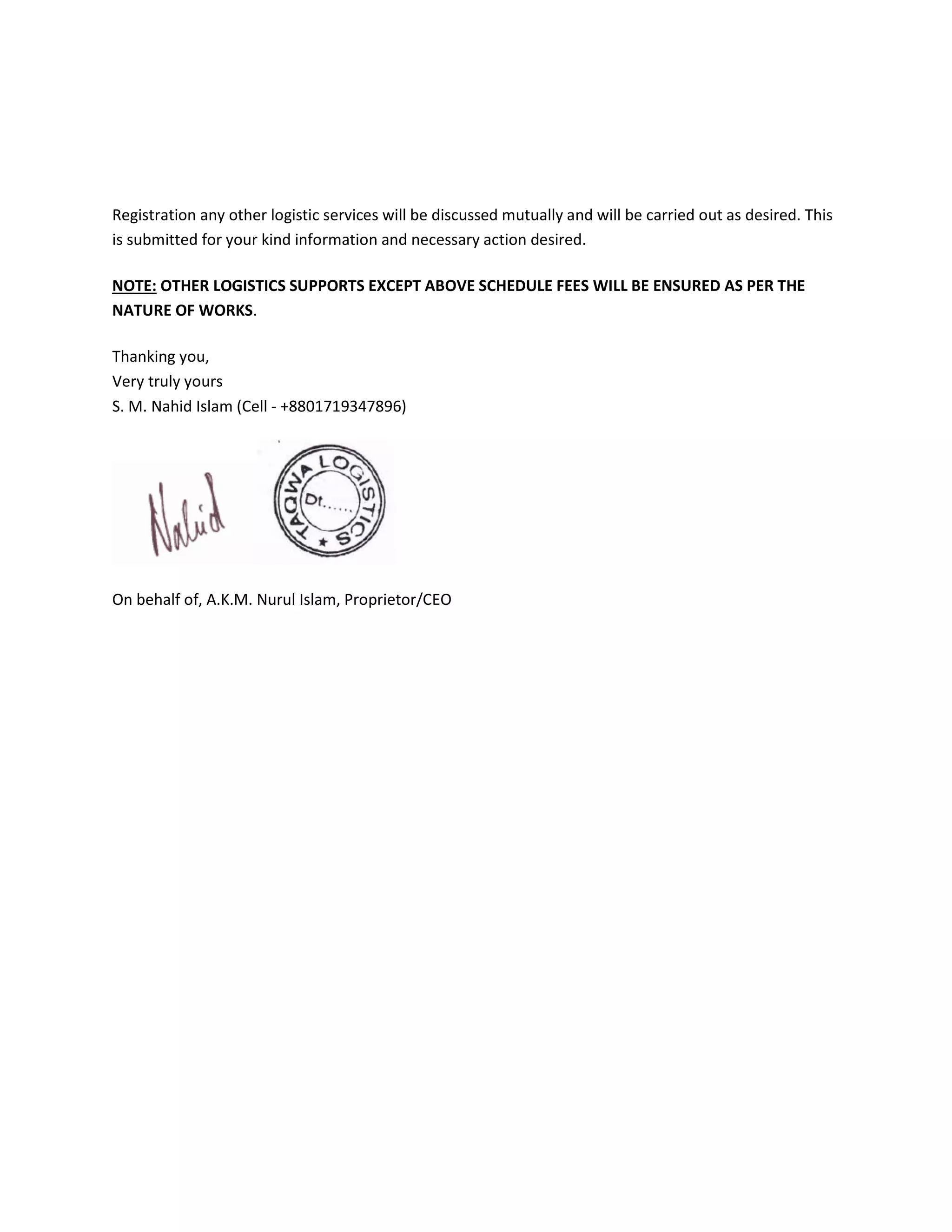 Registration any other logistic services will be discussed mutually and will be carried out as desired. This
is submitted for your kind information and necessary action desired.
NOTE: OTHER LOGISTICS SUPPORTS EXCEPT ABOVE SCHEDULE FEES WILL BE ENSURED AS PER THE
NATURE OF WORKS.
Thanking you,
Very truly yours
S. M. Nahid Islam (Cell - +8801719347896)
On behalf of, A.K.M. Nurul Islam, Proprietor/CEO
 