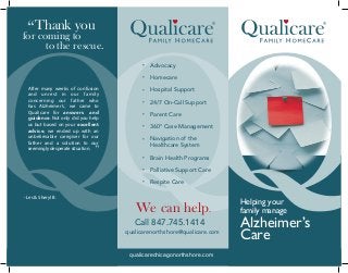 • Advocacy
• Homecare
• Hospital Support
• 24/7 On-Call Support
• Parent Care
• 360° Case Management
• Navigation of the
Healthcare System
• Brain Health Programs
• Palliative Support Care
• Respite Care
Call 847.745.1414
qualicarenorthshore@qualicare.com
We can help.
Alzheimer’s
Care
Helping your
family manage
“Thank you
for coming to
to the rescue.
After many weeks of confusion
and unrest in our family
concerning our father who
has Alzheimer’s, we came to
Qualicare for answers and
guidance. Not only did you help
us but based on your excellent
advice, we ended up with an
unbelievable caregiver for our
father and a solution to our
seemingly desperate situation.
- Les & Sheryl B.
”
qualicarechicagonorthshore.com
 
