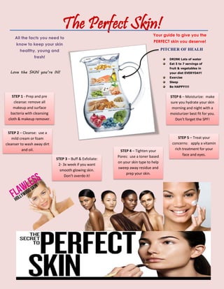 The Perfect Skin!
All the facts you need to
know to keep your skin
healthy, young and
fresh!
PITCHER OF HEALH
DRINK Lots of water
Eat 5 to 7 servings of
fruit & vegetables in
your diet EVERYDAY!
Exercise
Sleep
Be HAPPY!!!!
Your guide to give you the
PERFECT skin you deserve!
Love the SKIN you’re IN!
STEP 1 - Prep and pre
cleanse: remove all
makeup and surface
bacteria with cleansing
cloth & makeup remover.
STEP 2 – Cleanse: use a
mild cream or foam
cleanser to wash away dirt
and oil.
STEP 3 – Buff & Exfoliate:
2- 3x week if you want
smooth glowing skin.
Don’t overdo it!
STEP 4 – Tighten your
Pores: use a toner based
on your skin type to help
sweep away residue and
prep your skin.
STEP 5 – Treat your
concerns: apply a vitamin
rich treatment for your
face and eyes.
STEP 6 – Moisturize: make
sure you hydrate your skin
morning and night with a
moisturizer best fit for you.
Don’t forget the SPF!
 