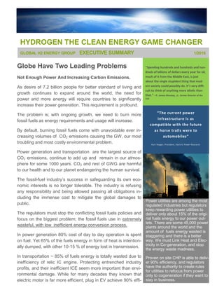 HYDROGEN THE CLEAN ENERGY GAME CHANGER
“Spending hundreds and hundreds and hun-
dreds of billions of dollars every year for oil,
much of it from the Middle East, is just
about the single stupidest thing that mod-
ern society could possibly do. It’s very diffi-
cult to think of anything more idiotic than
that.” - R. James Woolsey, Jr., former Director of the
CIA
Globe Have Two Leading Problems
Not Enough Power And Increasing Carbon Emissions.
As desire of 7.2 billion people for better standard of living and
growth continues to expand around the world, the need for
power and more energy will require countries to significantly
increase their power generation. This requirement is profound.
The problem is; with ongoing growth, we need to burn more
fossil fuels as energy requirements and usage will increase.
By default, burning fossil fuels come with unavoidable ever in-
creasing volumes of CO2 emissions causing the GW, our most
troubling and most costly environmental problem.
Power generation and transportation are the largest source of
CO2 emissions, continue to add up and remain in our atmos-
phere for some 1000 years. CO2 and rest of GWG are harmful
to our health and to our planet endangering the human survival.
The fossil-fuel industry’s success in safeguarding its own eco-
nomic interests is no longer tolerable. The industry is refusing
any responsibility and being allowed passing all obligations in-
cluding the immense cost to mitigate the global damages to
public.
The regulators must stop the conflicting fossil fuels policies and
focus on the biggest problem; the fossil fuels use in extremely
wasteful, with low inefficient energy conversion process.
In power generation 80% cost of day to day operation is spent
on fuel. Yet 65% of the fuels energy in form of heat is intention-
ally dumped, with other 10-15 % of energy lost in transmission.
In transportation ~ 85% of fuels energy is totally wasted due to
inefficiency of relic IC engine. Protecting entrenched industry
profits, and their inefficient ICE seem more important than envi-
ronmental damage. While for many decades they known that
electric motor is far more efficient, plug in EV achieve 90% effi-
GLOBAL H2 ENERGY GROUP EXECUTIVE SUMMARY 1/2016
Power utilities are among the most
regulated industries but regulators
keep rewarding power utilities to
deliver only about 15% of the origi-
nal fuels energy to our power out-
lets. There are some 45,000 power
plants around the world and the
amount of fuels energy wasted is
staggering and there is a better
way. We must Link Heat and Elec-
tricity in Co-generation, and stop
the energy waste madness.
Proven on site CHP is able to deliv-
er 90% efficiency, and regulators
have the authority to create rules
for utilities to refocus from power
only to cogeneration if they want to
stay in business.
“The current power
infrastructure is as
compatible with the future
as horse trails were to
automobiles”
Kurt Yeager, President, Electric Power Research
 