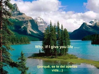 Why, if I give you life ..... (porquê, se te dei apenas vida…) 