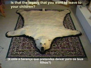 Is that the legacy that you want to leave to  your children? (é esta a herança que pretendes deixar para os teus filhos?) 