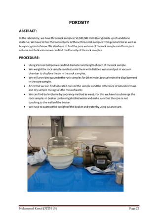 Muhammad Kamal (3325610) Page 22
POROSITY
ABSTRACT:
In the laboratory,we have three rocksamples(50,100,500 milli Darcy) made upof sandstone
material.We have tofindthe bulkvolume of these three rocksamplesfromgeometrical aswell as
buoyancypointof view.We alsohave to findthe pore volume of the rocksamplesandfrompore
volume andbulkvolume we canfind the Porosityof the rocksamples.
PROCEDURE:
 UsingVernierCalliperwe canfinddiameterandlengthof eachof the rock sample.
 We weightthe rocksamplesandsaturate themwithdistilledwaterandputin vacuum
chamberto displace the airinthe rock samples.
 We will providevacuumtothe rock samplesfor10 minutestoaccelerate the displacement
inthe core sample.
 Afterthat we can findsaturatedmassof the samplesandthe difference of saturatedmass
and dry sample massgivesthe massof water.
 We can findbulkvolume bybuoyancymethodasweeL.Forthiswe have tosubmerge the
rock samplesinbeakercontainingdistilledwaterandmake sure thatthe core isnot
touchingto the wallsof the beaker.
 We have to subtractthe weightof the beakerandwaterbyusingbalance tare.
 