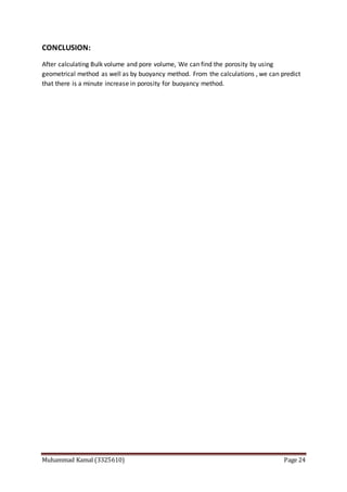Muhammad Kamal (3325610) Page 24
CONCLUSION:
After calculating Bulk volume and pore volume, We can find the porosity by using
geometrical method as well as by buoyancy method. From the calculations , we can predict
that there is a minute increase in porosity for buoyancy method.
 