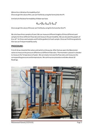 Muhammad Kamal (3325610) Page 3
Where Kro isRelative Permeabilityof oil.
Once we get the value of Kro ,we can findKobyusingthe formulaKo=Kro*K
SimilarlyforRelative Permeabilityof Waterwe have
Krw=[Sw-Swc/1-Swc]4
Once we get the value of Krwwe can findKw by usingthe formulaKw=Krw*K
We alsohave three samplesof sand.We can measure differentheightsof three differentsand
samplesforthree differentflowrate andmeasure the permeability.We canalsoplotthe graphs of
Q vs ∆𝑃 forthree sandsamplesandfindthe gradientof eachsample.Once we findthree gradients
thenwe can findpermeabilityeasily.
PROCEDURE:
Firstof all we closedall the valvesandswitchonthe pump.Afterthat we openthe Manometer
valvestomeasure the pressure difference atdifferentflow rates.Thermometerisplacedinabeaker
to measure the Temperature of water.We canslowlyincrease the flow ratesandmeasuresthe
correspondingpressuresandtemperatures.We continueourprocedure andtake atleast10
Readings.
 