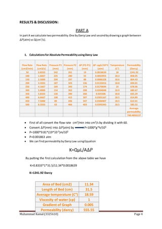 Muhammad Kamal (3325610) Page 4
RESULTS & DISCUSSION:
PART A
In part A we calculate twopermeability.One byDarcyLaw and secondbydrawinga graph between
∆𝑃(atm) vs Q(cm3
/s).
1. Calculationsfor Absolute PermeabilityusingDarcy Law
 First of all convert the flow rate cm3/min into cm3/s by dividing it with 60.
 Convert ∆𝑃(mm) into ∆𝑃(atm) by P=1000*g*h/105
 P=1000*9.81*(19*10-3)m/105
 P=0.001863 atm
 We can findpermeabilitybyDarcyLaw usingEquation
K=QµL/A∆𝑃
By putting the first calculation from the above table we have
K=0.8333*1*31.5/11.34*0.0018639
K=1241.92 Darcy
Flow Rate
(cm3/min)
Flow Rate
(cm3/s)
Pressure P1
(mm)
Pressure P2
(mm)
ΔP (P2-P1)
(mm)
ΔP =ρgh/10^5
(atm)
Temperature
(C°)
Permeabiltiy
(Darcy)
50 0.8333 242 261 19 0.0018639 18 1241.92
100 1.6667 225 280 55 0.0053955 18.3 858.05
150 2.5000 209 297 88 0.0086328 18.6 804.43
200 3.3333 187 323 136 0.0133416 18.8 694.01
250 4.1667 169 343 174 0.0170694 19 678.06
300 5.0000 154 362 208 0.0204048 18.9 680.67
350 5.8333 130 390 260 0.025506 18.8 635.29
400 6.6667 108 415 307 0.0301167 18.5 614.89
450 7.5000 89 436 347 0.0340407 18.5 612.01
500 8.3333 63 466 403 0.0395343 18.5 585.52
Average
permeability
740.4856137
Area of Bed (cm2) 11.34
Length of Bed (cm) 31.5
Average temperature (C°) 18.59
Viscosity of water (cp) 1
Gradient of Graph 0.005
Permeability (darcy) 555.55
 