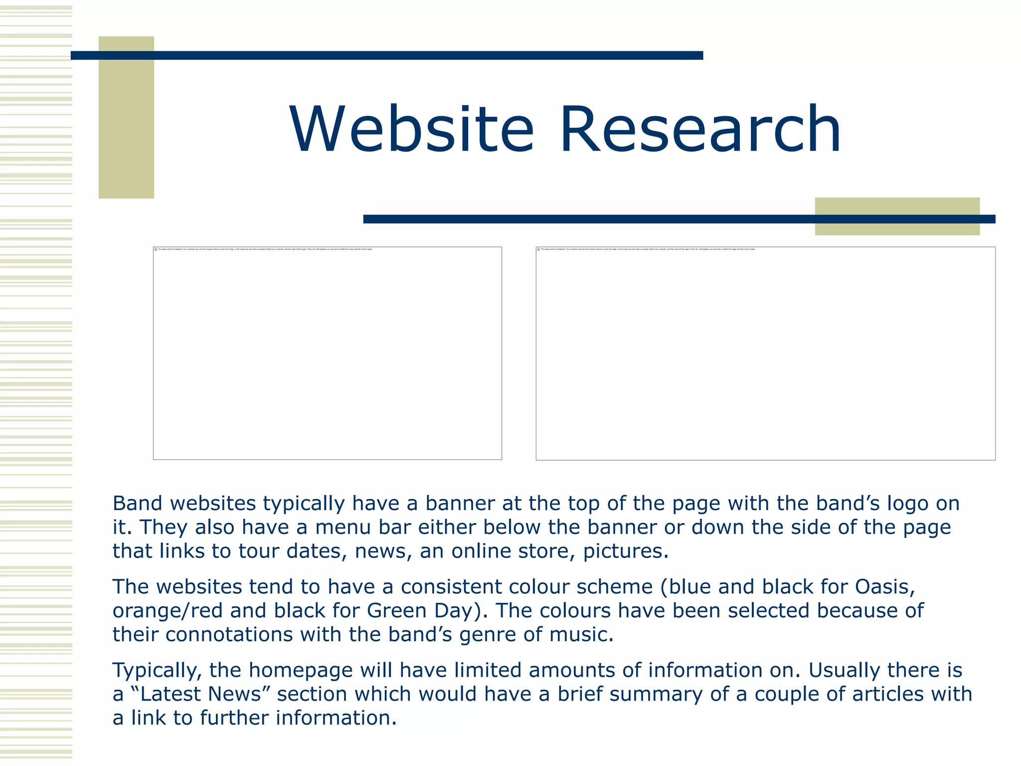 Website Research




Band websites typically have a banner at the top of the page with the band‟s logo on
it. They also have a menu bar either below the banner or down the side of the page
that links to tour dates, news, an online store, pictures.
The websites tend to have a consistent colour scheme (blue and black for Oasis,
orange/red and black for Green Day). The colours have been selected because of
their connotations with the band‟s genre of music.
Typically, the homepage will have limited amounts of information on. Usually there is
a “Latest News” section which would have a brief summary of a couple of articles with
a link to further information.
 