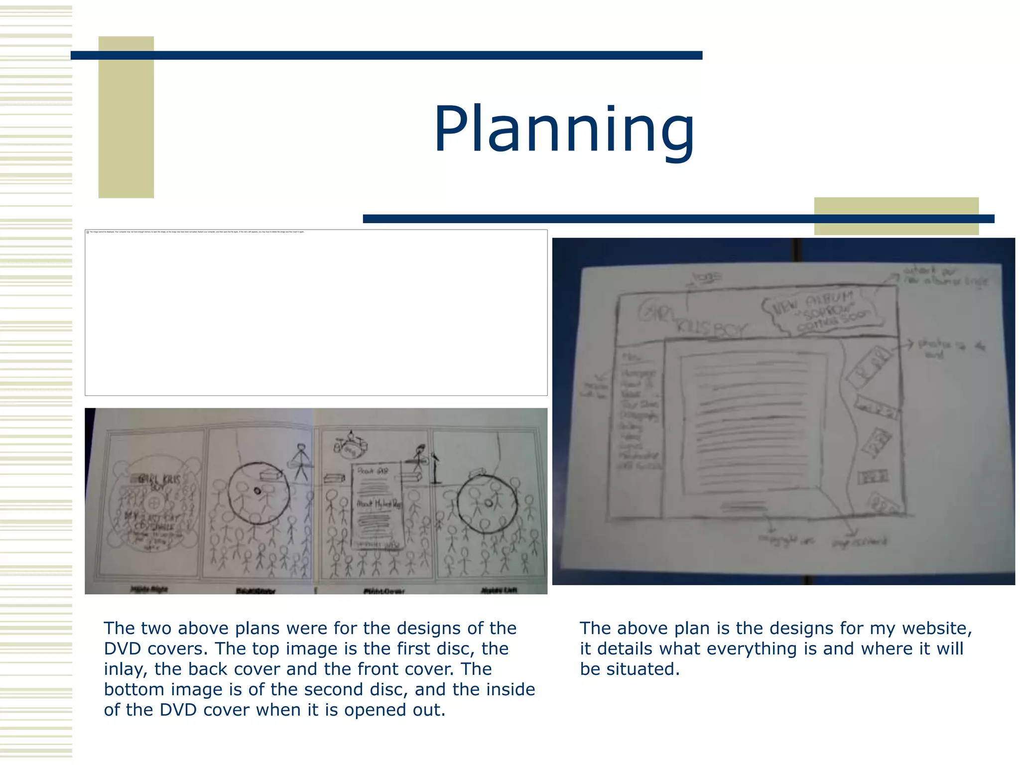 Planning




The two above plans were for the designs of the      The above plan is the designs for my website,
DVD covers. The top image is the first disc, the     it details what everything is and where it will
inlay, the back cover and the front cover. The       be situated.
bottom image is of the second disc, and the inside
of the DVD cover when it is opened out.
 
