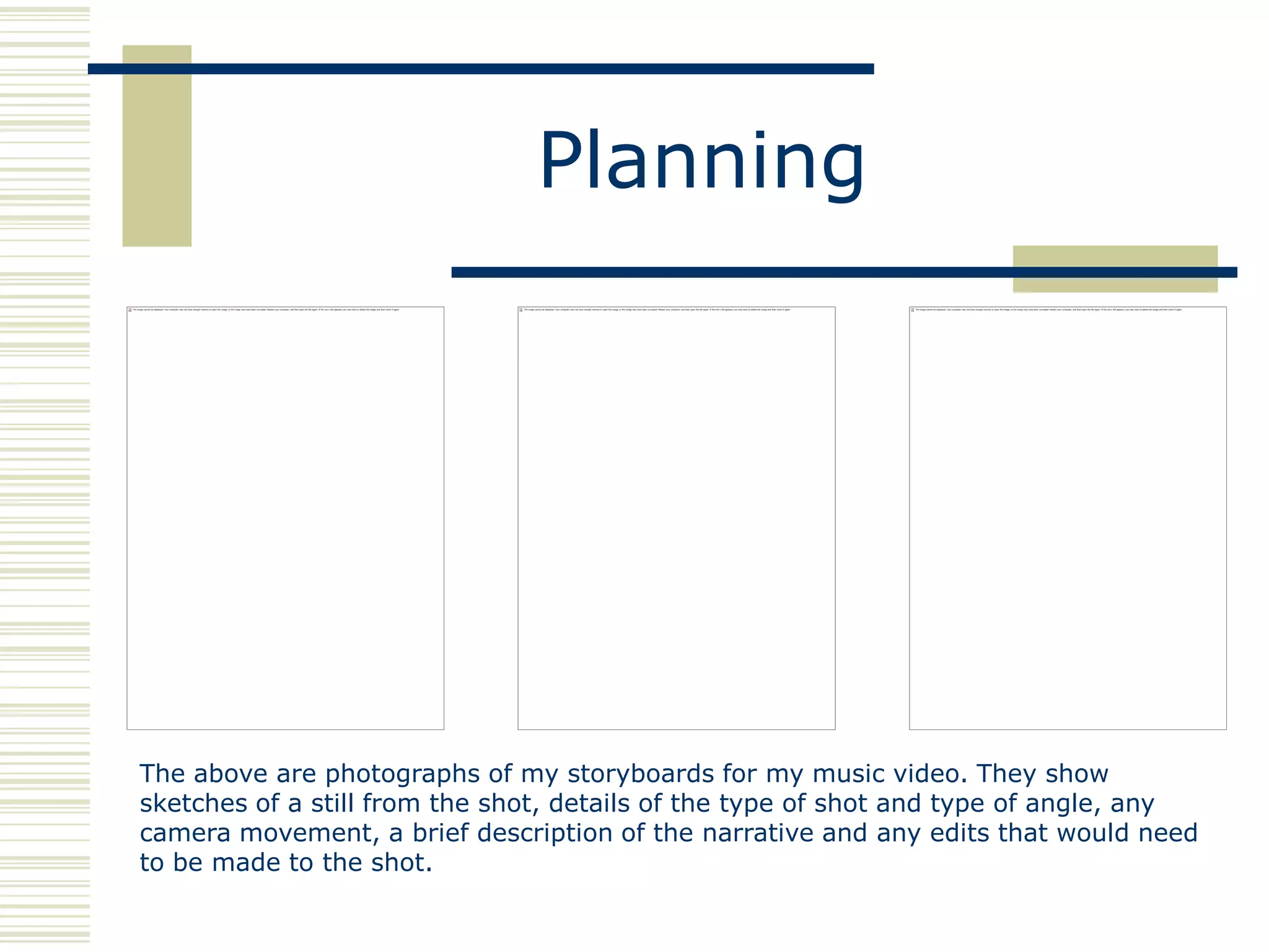 Planning




The above are photographs of my storyboards for my music video. They show
sketches of a still from the shot, details of the type of shot and type of angle, any
camera movement, a brief description of the narrative and any edits that would need
to be made to the shot.
 