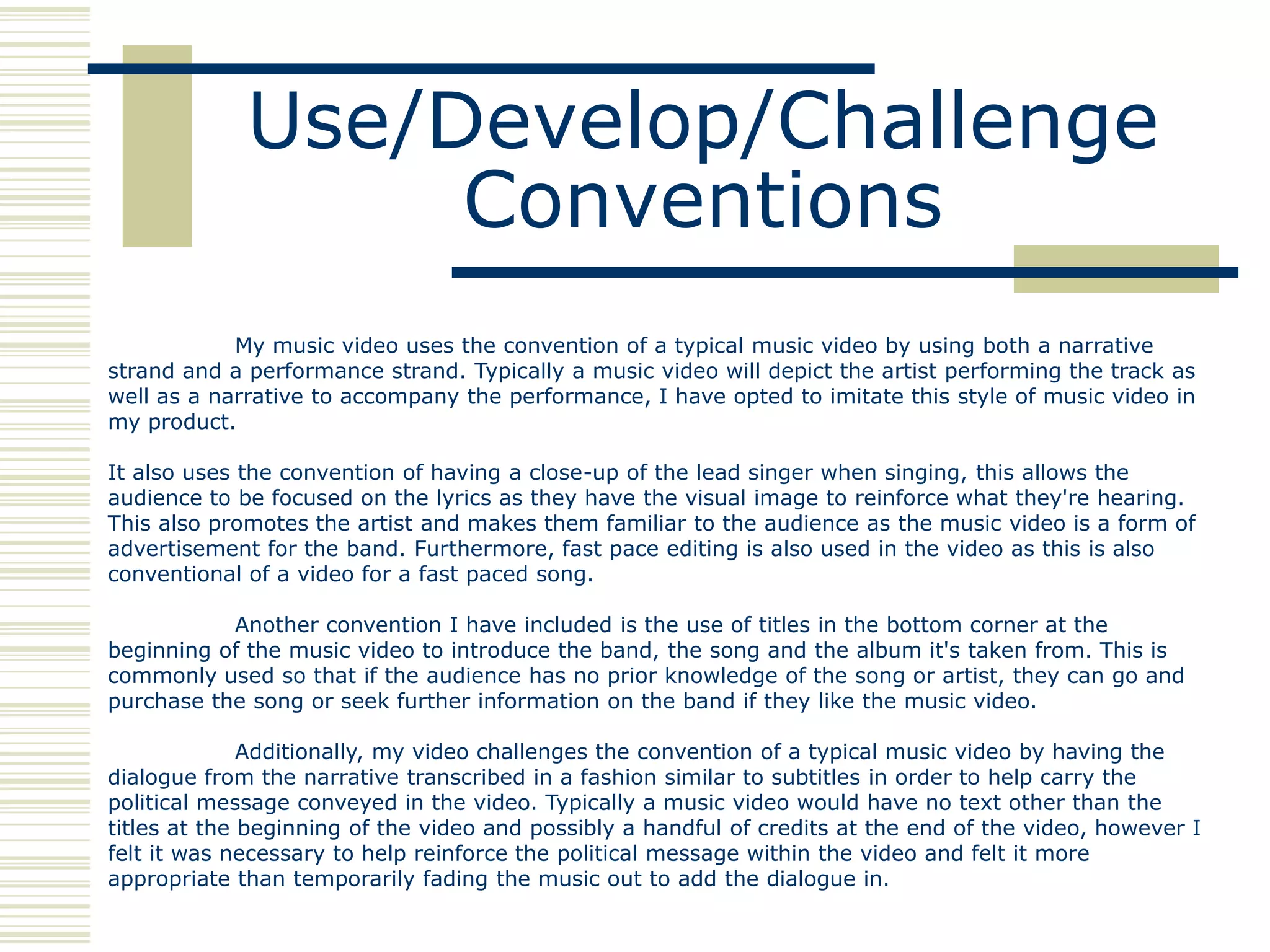 Use/Develop/Challenge
                  Conventions
            My music video uses the convention of a typical music video by using both a narrative
strand and a performance strand. Typically a music video will depict the artist performing the track as
well as a narrative to accompany the performance, I have opted to imitate this style of music video in
my product.

It also uses the convention of having a close-up of the lead singer when singing, this allows the
audience to be focused on the lyrics as they have the visual image to reinforce what they're hearing.
This also promotes the artist and makes them familiar to the audience as the music video is a form of
advertisement for the band. Furthermore, fast pace editing is also used in the video as this is also
conventional of a video for a fast paced song.

           Another convention I have included is the use of titles in the bottom corner at the
beginning of the music video to introduce the band, the song and the album it's taken from. This is
commonly used so that if the audience has no prior knowledge of the song or artist, they can go and
purchase the song or seek further information on the band if they like the music video.

              Additionally, my video challenges the convention of a typical music video by having the
dialogue from the narrative transcribed in a fashion similar to subtitles in order to help carry the
political message conveyed in the video. Typically a music video would have no text other than the
titles at the beginning of the video and possibly a handful of credits at the end of the video, however I
felt it was necessary to help reinforce the political message within the video and felt it more
appropriate than temporarily fading the music out to add the dialogue in.
 