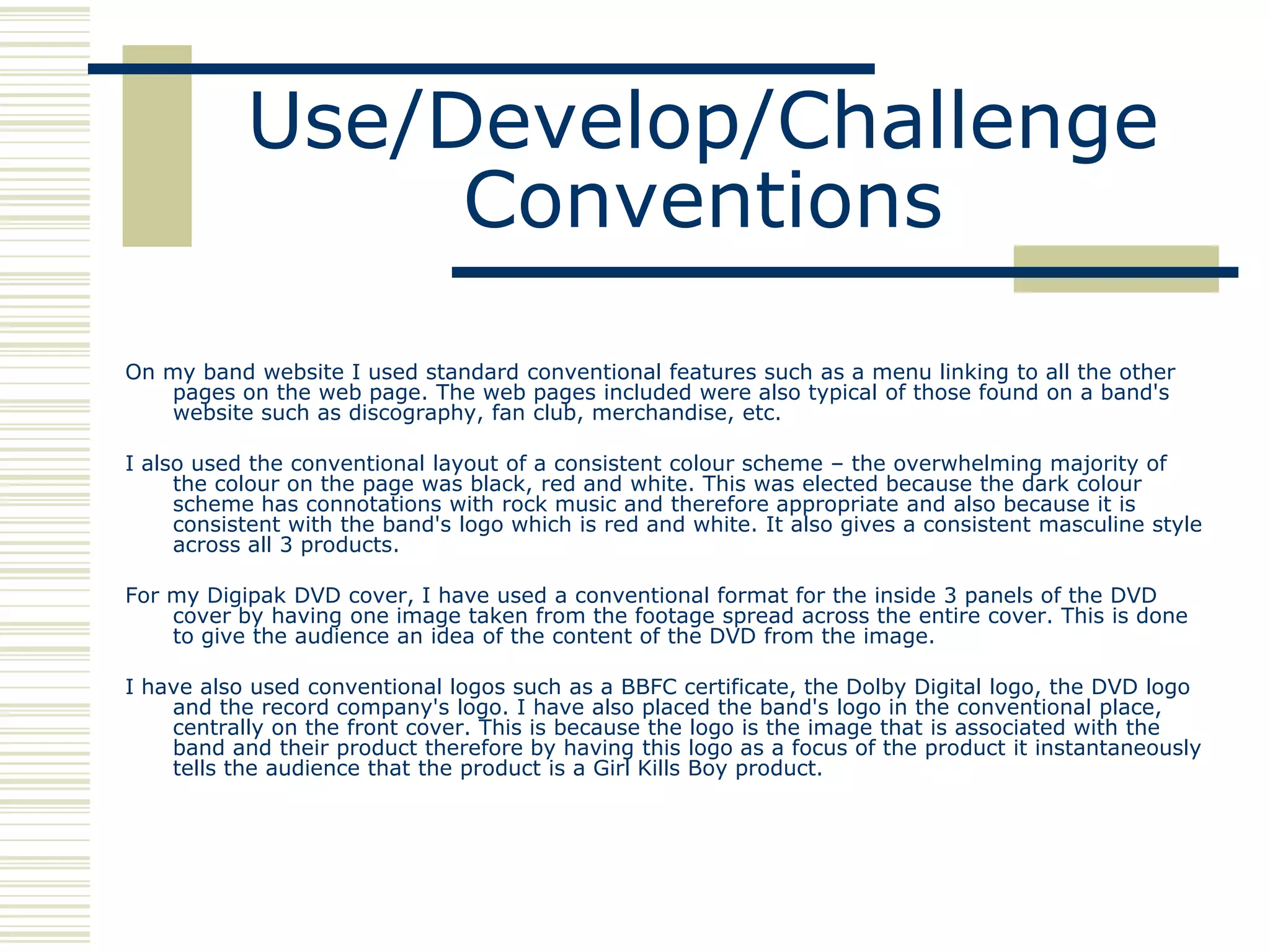 Use/Develop/Challenge
                Conventions
On my band website I used standard conventional features such as a menu linking to all the other
   pages on the web page. The web pages included were also typical of those found on a band's
   website such as discography, fan club, merchandise, etc.

I also used the conventional layout of a consistent colour scheme – the overwhelming majority of
     the colour on the page was black, red and white. This was elected because the dark colour
     scheme has connotations with rock music and therefore appropriate and also because it is
     consistent with the band's logo which is red and white. It also gives a consistent masculine style
     across all 3 products.

For my Digipak DVD cover, I have used a conventional format for the inside 3 panels of the DVD
    cover by having one image taken from the footage spread across the entire cover. This is done
    to give the audience an idea of the content of the DVD from the image.

I have also used conventional logos such as a BBFC certificate, the Dolby Digital logo, the DVD logo
    and the record company's logo. I have also placed the band's logo in the conventional place,
    centrally on the front cover. This is because the logo is the image that is associated with the
    band and their product therefore by having this logo as a focus of the product it instantaneously
    tells the audience that the product is a Girl Kills Boy product.
 