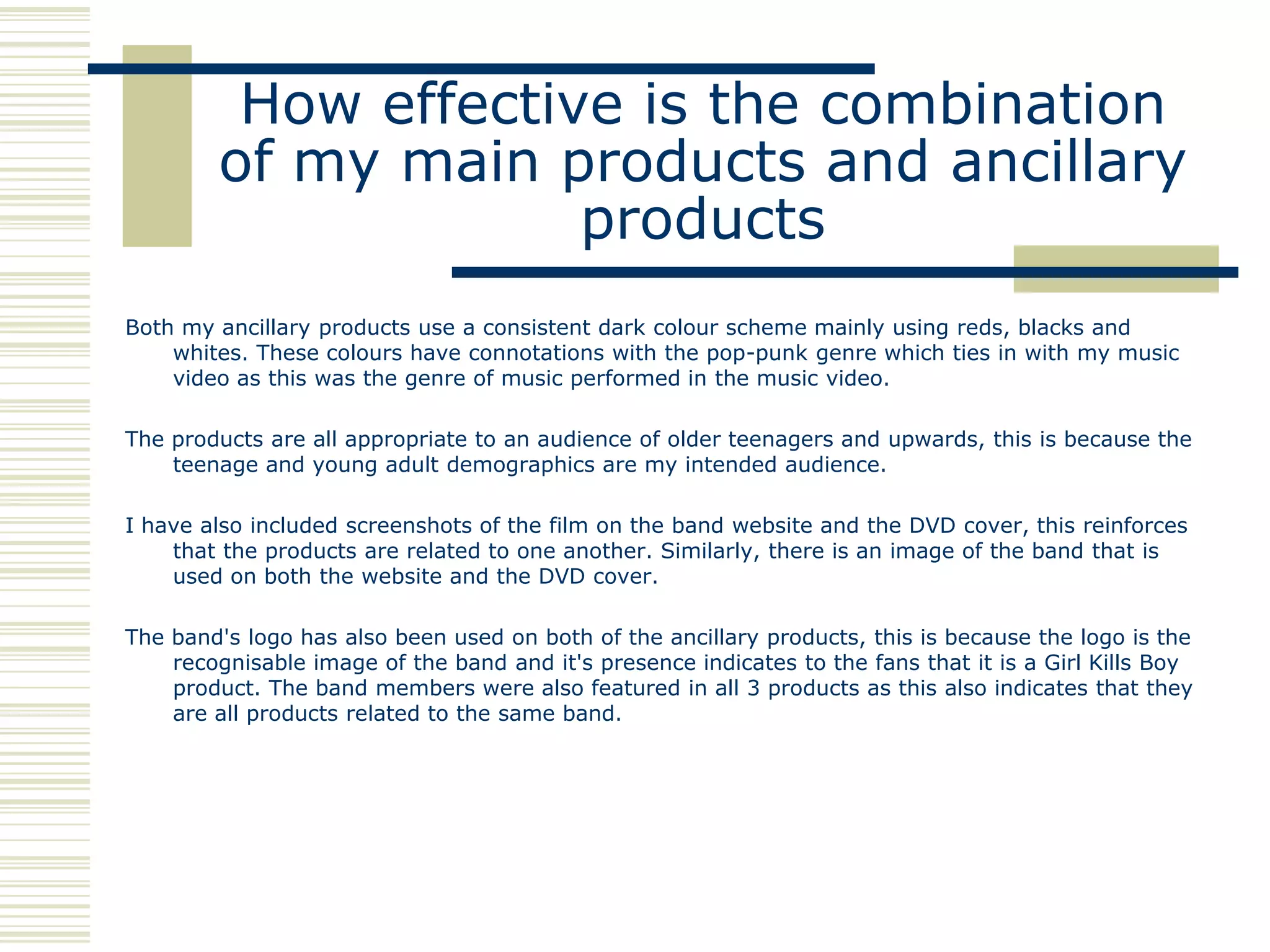 How effective is the combination
        of my main products and ancillary
                     products
Both my ancillary products use a consistent dark colour scheme mainly using reds, blacks and
    whites. These colours have connotations with the pop-punk genre which ties in with my music
    video as this was the genre of music performed in the music video.

The products are all appropriate to an audience of older teenagers and upwards, this is because the
    teenage and young adult demographics are my intended audience.

I have also included screenshots of the film on the band website and the DVD cover, this reinforces
    that the products are related to one another. Similarly, there is an image of the band that is
    used on both the website and the DVD cover.

The band's logo has also been used on both of the ancillary products, this is because the logo is the
    recognisable image of the band and it's presence indicates to the fans that it is a Girl Kills Boy
    product. The band members were also featured in all 3 products as this also indicates that they
    are all products related to the same band.
 
