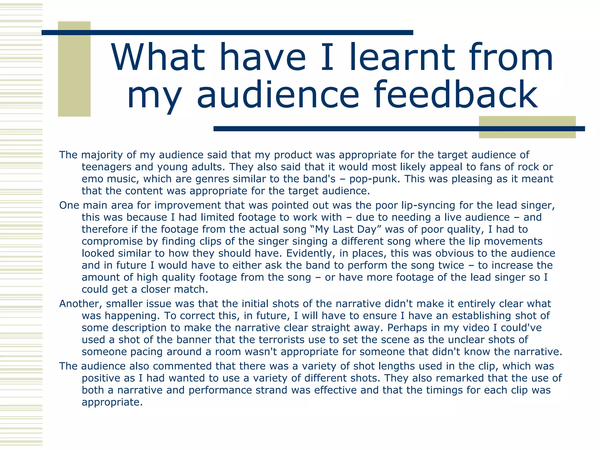 What have I learnt from
          my audience feedback
The majority of my audience said that my product was appropriate for the target audience of
    teenagers and young adults. They also said that it would most likely appeal to fans of rock or
    emo music, which are genres similar to the band's – pop-punk. This was pleasing as it meant
    that the content was appropriate for the target audience.
One main area for improvement that was pointed out was the poor lip-syncing for the lead singer,
    this was because I had limited footage to work with – due to needing a live audience – and
    therefore if the footage from the actual song “My Last Day” was of poor quality, I had to
    compromise by finding clips of the singer singing a different song where the lip movements
    looked similar to how they should have. Evidently, in places, this was obvious to the audience
    and in future I would have to either ask the band to perform the song twice – to increase the
    amount of high quality footage from the song – or have more footage of the lead singer so I
    could get a closer match.
Another, smaller issue was that the initial shots of the narrative didn't make it entirely clear what
    was happening. To correct this, in future, I will have to ensure I have an establishing shot of
    some description to make the narrative clear straight away. Perhaps in my video I could've
    used a shot of the banner that the terrorists use to set the scene as the unclear shots of
    someone pacing around a room wasn't appropriate for someone that didn't know the narrative.
The audience also commented that there was a variety of shot lengths used in the clip, which was
    positive as I had wanted to use a variety of different shots. They also remarked that the use of
    both a narrative and performance strand was effective and that the timings for each clip was
    appropriate.
 