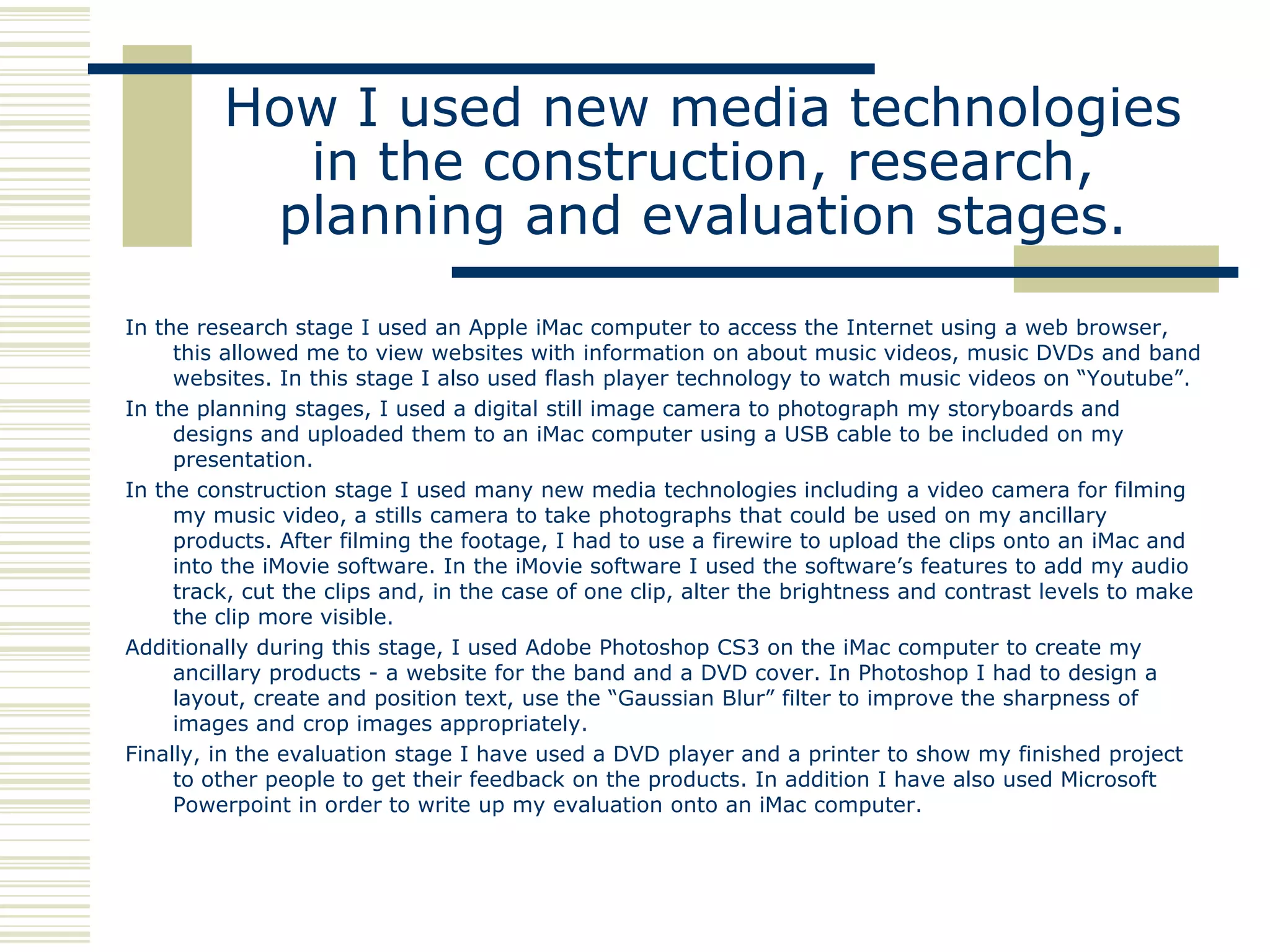 How I used new media technologies
           in the construction, research,
          planning and evaluation stages.
In the research stage I used an Apple iMac computer to access the Internet using a web browser,
     this allowed me to view websites with information on about music videos, music DVDs and band
     websites. In this stage I also used flash player technology to watch music videos on “Youtube”.
In the planning stages, I used a digital still image camera to photograph my storyboards and
     designs and uploaded them to an iMac computer using a USB cable to be included on my
     presentation.
In the construction stage I used many new media technologies including a video camera for filming
     my music video, a stills camera to take photographs that could be used on my ancillary
     products. After filming the footage, I had to use a firewire to upload the clips onto an iMac and
     into the iMovie software. In the iMovie software I used the software‟s features to add my audio
     track, cut the clips and, in the case of one clip, alter the brightness and contrast levels to make
     the clip more visible.
Additionally during this stage, I used Adobe Photoshop CS3 on the iMac computer to create my
     ancillary products - a website for the band and a DVD cover. In Photoshop I had to design a
     layout, create and position text, use the “Gaussian Blur” filter to improve the sharpness of
     images and crop images appropriately.
Finally, in the evaluation stage I have used a DVD player and a printer to show my finished project
     to other people to get their feedback on the products. In addition I have also used Microsoft
     Powerpoint in order to write up my evaluation onto an iMac computer.
 