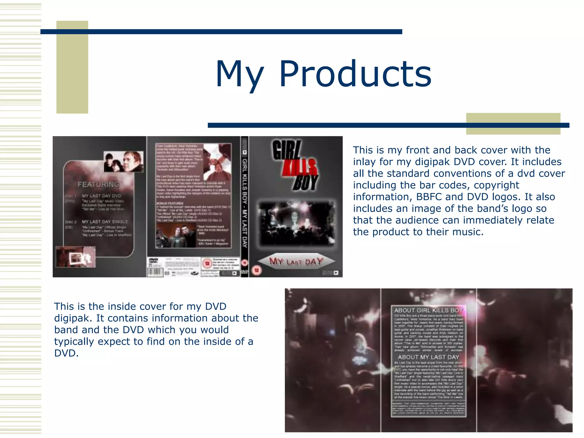 My Products
                                              This is my front and back cover with the
                                              inlay for my digipak DVD cover. It includes
                                              all the standard conventions of a dvd cover
                                              including the bar codes, copyright
                                              information, BBFC and DVD logos. It also
                                              includes an image of the band‟s logo so
                                              that the audience can immediately relate
                                              the product to their music.




This is the inside cover for my DVD
digipak. It contains information about the
band and the DVD which you would
typically expect to find on the inside of a
DVD.
 