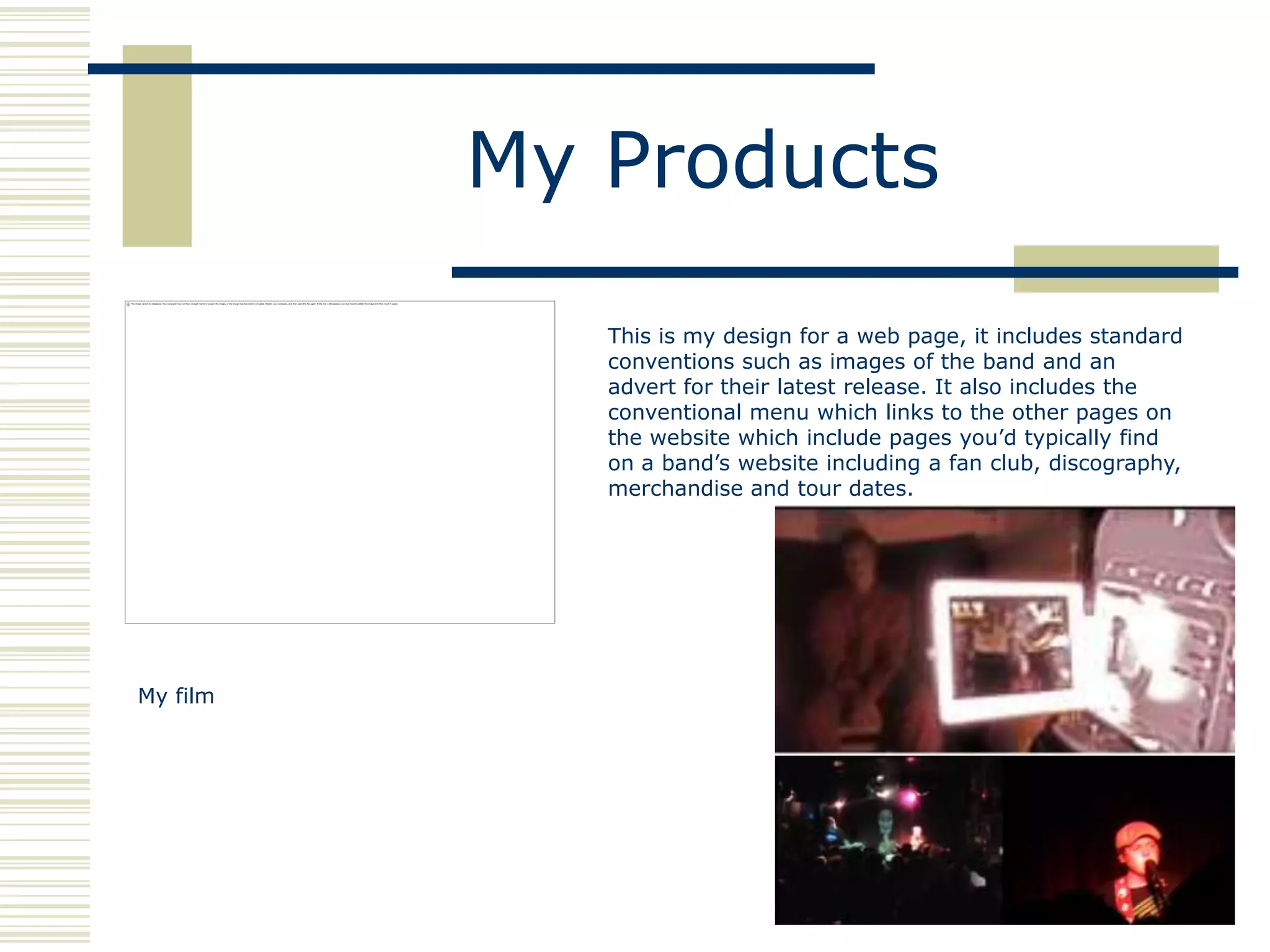 My Products

             This is my design for a web page, it includes standard
             conventions such as images of the band and an
             advert for their latest release. It also includes the
             conventional menu which links to the other pages on
             the website which include pages you‟d typically find
             on a band‟s website including a fan club, discography,
             merchandise and tour dates.




My film
 