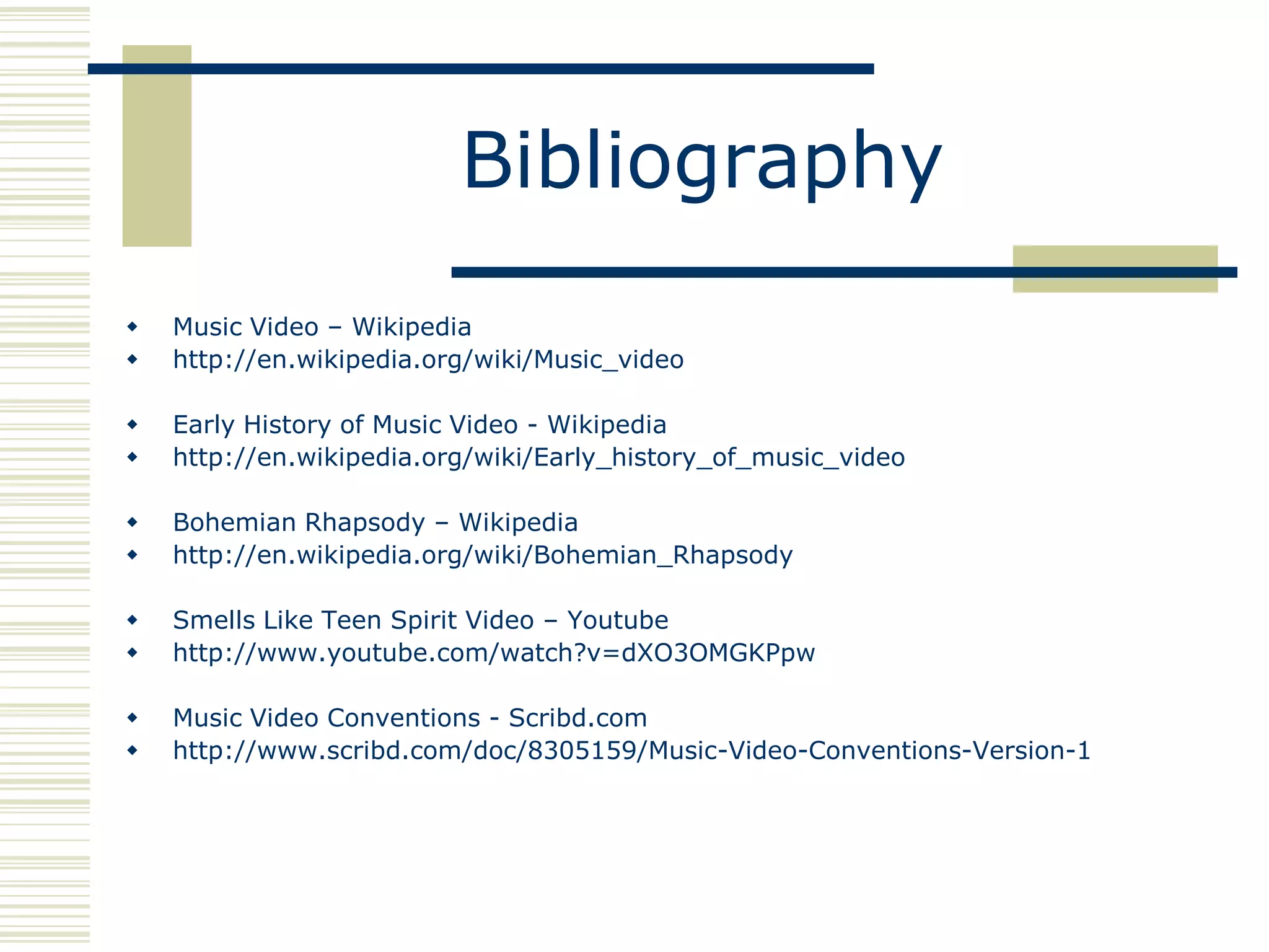 Bibliography
   Music Video – Wikipedia
   http://en.wikipedia.org/wiki/Music_video

   Early History of Music Video - Wikipedia
   http://en.wikipedia.org/wiki/Early_history_of_music_video

   Bohemian Rhapsody – Wikipedia
   http://en.wikipedia.org/wiki/Bohemian_Rhapsody

   Smells Like Teen Spirit Video – Youtube
   http://www.youtube.com/watch?v=dXO3OMGKPpw

   Music Video Conventions - Scribd.com
   http://www.scribd.com/doc/8305159/Music-Video-Conventions-Version-1
 
