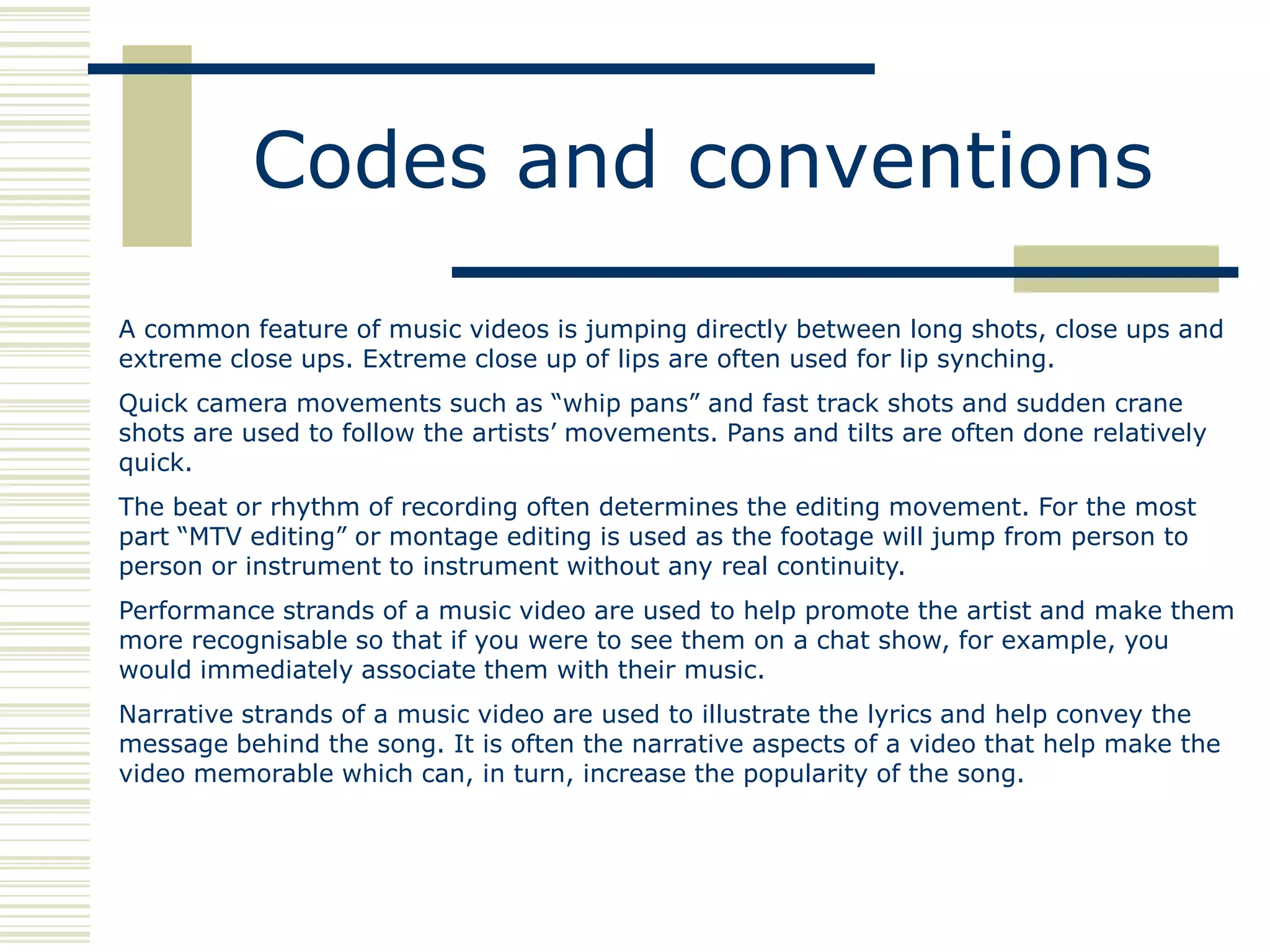 Codes and conventions
A common feature of music videos is jumping directly between long shots, close ups and
extreme close ups. Extreme close up of lips are often used for lip synching.
Quick camera movements such as “whip pans” and fast track shots and sudden crane
shots are used to follow the artists‟ movements. Pans and tilts are often done relatively
quick.
The beat or rhythm of recording often determines the editing movement. For the most
part “MTV editing” or montage editing is used as the footage will jump from person to
person or instrument to instrument without any real continuity.
Performance strands of a music video are used to help promote the artist and make them
more recognisable so that if you were to see them on a chat show, for example, you
would immediately associate them with their music.
Narrative strands of a music video are used to illustrate the lyrics and help convey the
message behind the song. It is often the narrative aspects of a video that help make the
video memorable which can, in turn, increase the popularity of the song.
 