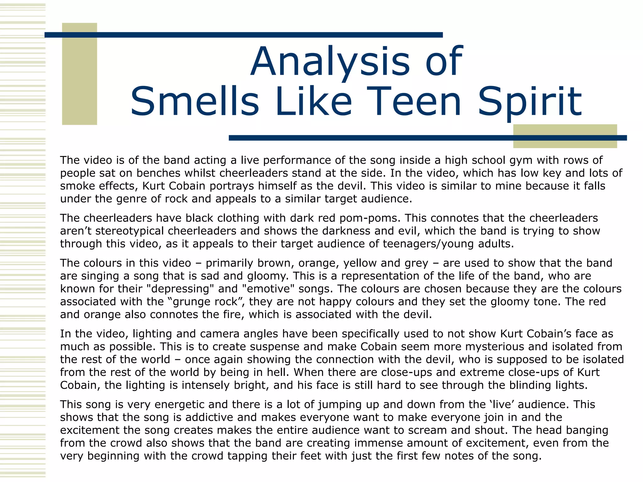 Analysis of
            Smells Like Teen Spirit
The video is of the band acting a live performance of the song inside a high school gym with rows of
people sat on benches whilst cheerleaders stand at the side. In the video, which has low key and lots of
smoke effects, Kurt Cobain portrays himself as the devil. This video is similar to mine because it falls
under the genre of rock and appeals to a similar target audience.
The cheerleaders have black clothing with dark red pom-poms. This connotes that the cheerleaders
aren‟t stereotypical cheerleaders and shows the darkness and evil, which the band is trying to show
through this video, as it appeals to their target audience of teenagers/young adults.
The colours in this video – primarily brown, orange, yellow and grey – are used to show that the band
are singing a song that is sad and gloomy. This is a representation of the life of the band, who are
known for their "depressing" and "emotive" songs. The colours are chosen because they are the colours
associated with the “grunge rock”, they are not happy colours and they set the gloomy tone. The red
and orange also connotes the fire, which is associated with the devil.
In the video, lighting and camera angles have been specifically used to not show Kurt Cobain‟s face as
much as possible. This is to create suspense and make Cobain seem more mysterious and isolated from
the rest of the world – once again showing the connection with the devil, who is supposed to be isolated
from the rest of the world by being in hell. When there are close-ups and extreme close-ups of Kurt
Cobain, the lighting is intensely bright, and his face is still hard to see through the blinding lights.
This song is very energetic and there is a lot of jumping up and down from the „live‟ audience. This
shows that the song is addictive and makes everyone want to make everyone join in and the
excitement the song creates makes the entire audience want to scream and shout. The head banging
from the crowd also shows that the band are creating immense amount of excitement, even from the
very beginning with the crowd tapping their feet with just the first few notes of the song.
 