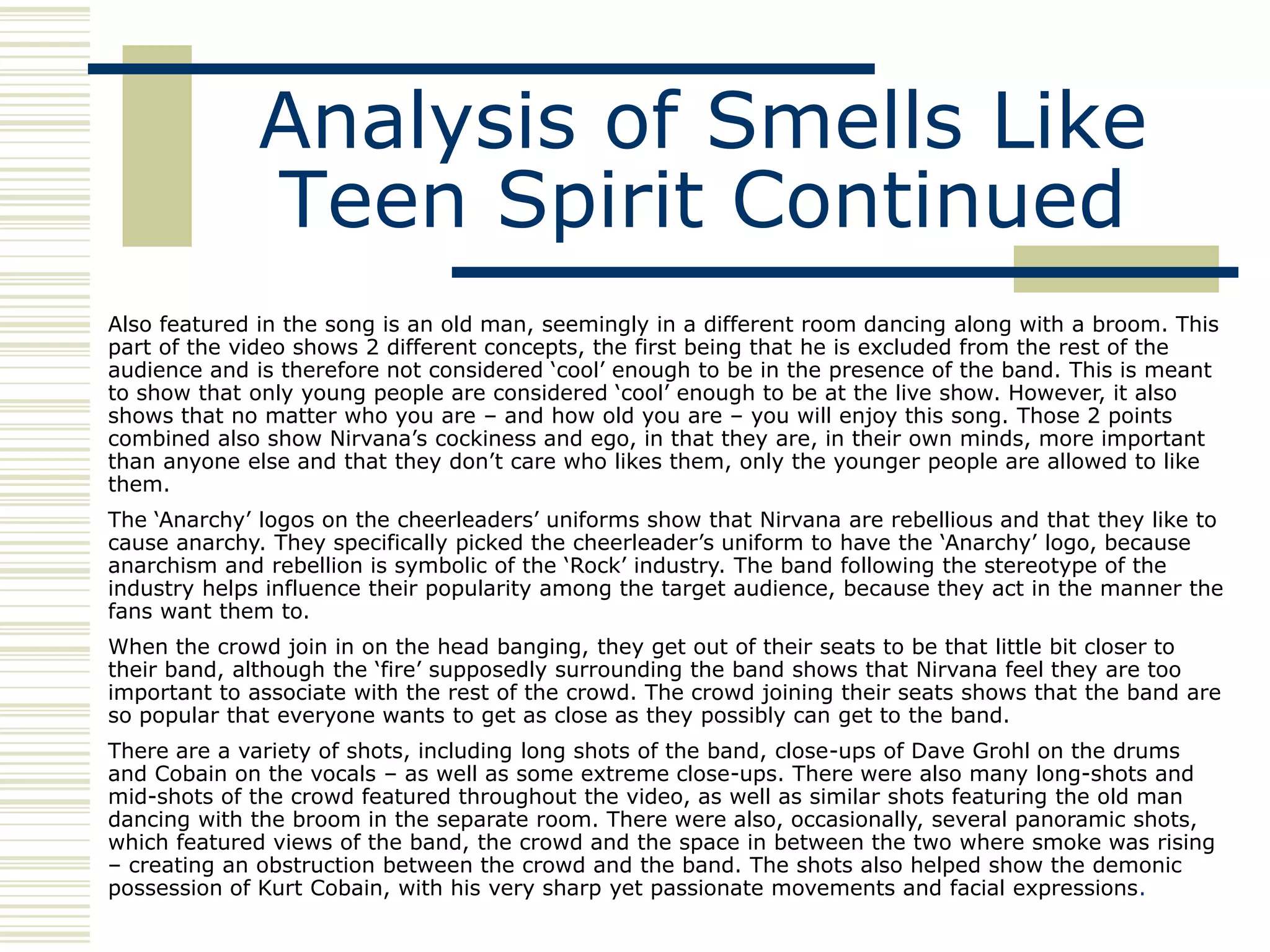 Analysis of Smells Like
              Teen Spirit Continued
Also featured in the song is an old man, seemingly in a different room dancing along with a broom. This
part of the video shows 2 different concepts, the first being that he is excluded from the rest of the
audience and is therefore not considered „cool‟ enough to be in the presence of the band. This is meant
to show that only young people are considered „cool‟ enough to be at the live show. However, it also
shows that no matter who you are – and how old you are – you will enjoy this song. Those 2 points
combined also show Nirvana‟s cockiness and ego, in that they are, in their own minds, more important
than anyone else and that they don‟t care who likes them, only the younger people are allowed to like
them.
The „Anarchy‟ logos on the cheerleaders‟ uniforms show that Nirvana are rebellious and that they like to
cause anarchy. They specifically picked the cheerleader‟s uniform to have the „Anarchy‟ logo, because
anarchism and rebellion is symbolic of the „Rock‟ industry. The band following the stereotype of the
industry helps influence their popularity among the target audience, because they act in the manner the
fans want them to.
When the crowd join in on the head banging, they get out of their seats to be that little bit closer to
their band, although the „fire‟ supposedly surrounding the band shows that Nirvana feel they are too
important to associate with the rest of the crowd. The crowd joining their seats shows that the band are
so popular that everyone wants to get as close as they possibly can get to the band.
There are a variety of shots, including long shots of the band, close-ups of Dave Grohl on the drums
and Cobain on the vocals – as well as some extreme close-ups. There were also many long-shots and
mid-shots of the crowd featured throughout the video, as well as similar shots featuring the old man
dancing with the broom in the separate room. There were also, occasionally, several panoramic shots,
which featured views of the band, the crowd and the space in between the two where smoke was rising
– creating an obstruction between the crowd and the band. The shots also helped show the demonic
possession of Kurt Cobain, with his very sharp yet passionate movements and facial expressions.
 