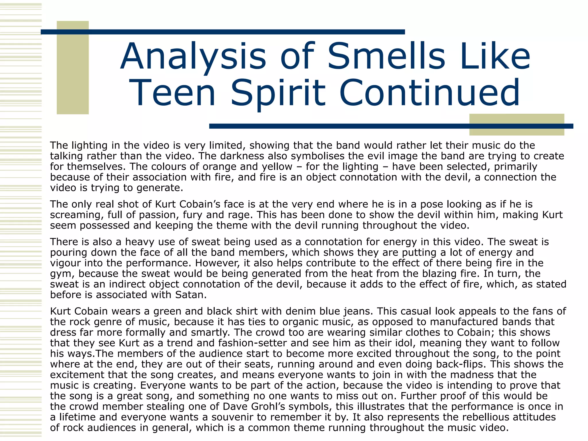 Analysis of Smells Like
              Teen Spirit Continued
The lighting in the video is very limited, showing that the band would rather let their music do the
talking rather than the video. The darkness also symbolises the evil image the band are trying to create
for themselves. The colours of orange and yellow – for the lighting – have been selected, primarily
because of their association with fire, and fire is an object connotation with the devil, a connection the
video is trying to generate.
The only real shot of Kurt Cobain‟s face is at the very end where he is in a pose looking as if he is
screaming, full of passion, fury and rage. This has been done to show the devil within him, making Kurt
seem possessed and keeping the theme with the devil running throughout the video.
There is also a heavy use of sweat being used as a connotation for energy in this video. The sweat is
pouring down the face of all the band members, which shows they are putting a lot of energy and
vigour into the performance. However, it also helps contribute to the effect of there being fire in the
gym, because the sweat would be being generated from the heat from the blazing fire. In turn, the
sweat is an indirect object connotation of the devil, because it adds to the effect of fire, which, as stated
before is associated with Satan.
Kurt Cobain wears a green and black shirt with denim blue jeans. This casual look appeals to the fans of
the rock genre of music, because it has ties to organic music, as opposed to manufactured bands that
dress far more formally and smartly. The crowd too are wearing similar clothes to Cobain; this shows
that they see Kurt as a trend and fashion-setter and see him as their idol, meaning they want to follow
his ways.The members of the audience start to become more excited throughout the song, to the point
where at the end, they are out of their seats, running around and even doing back-flips. This shows the
excitement that the song creates, and means everyone wants to join in with the madness that the
music is creating. Everyone wants to be part of the action, because the video is intending to prove that
the song is a great song, and something no one wants to miss out on. Further proof of this would be
the crowd member stealing one of Dave Grohl‟s symbols, this illustrates that the performance is once in
a lifetime and everyone wants a souvenir to remember it by. It also represents the rebellious attitudes
of rock audiences in general, which is a common theme running throughout the music video.
 