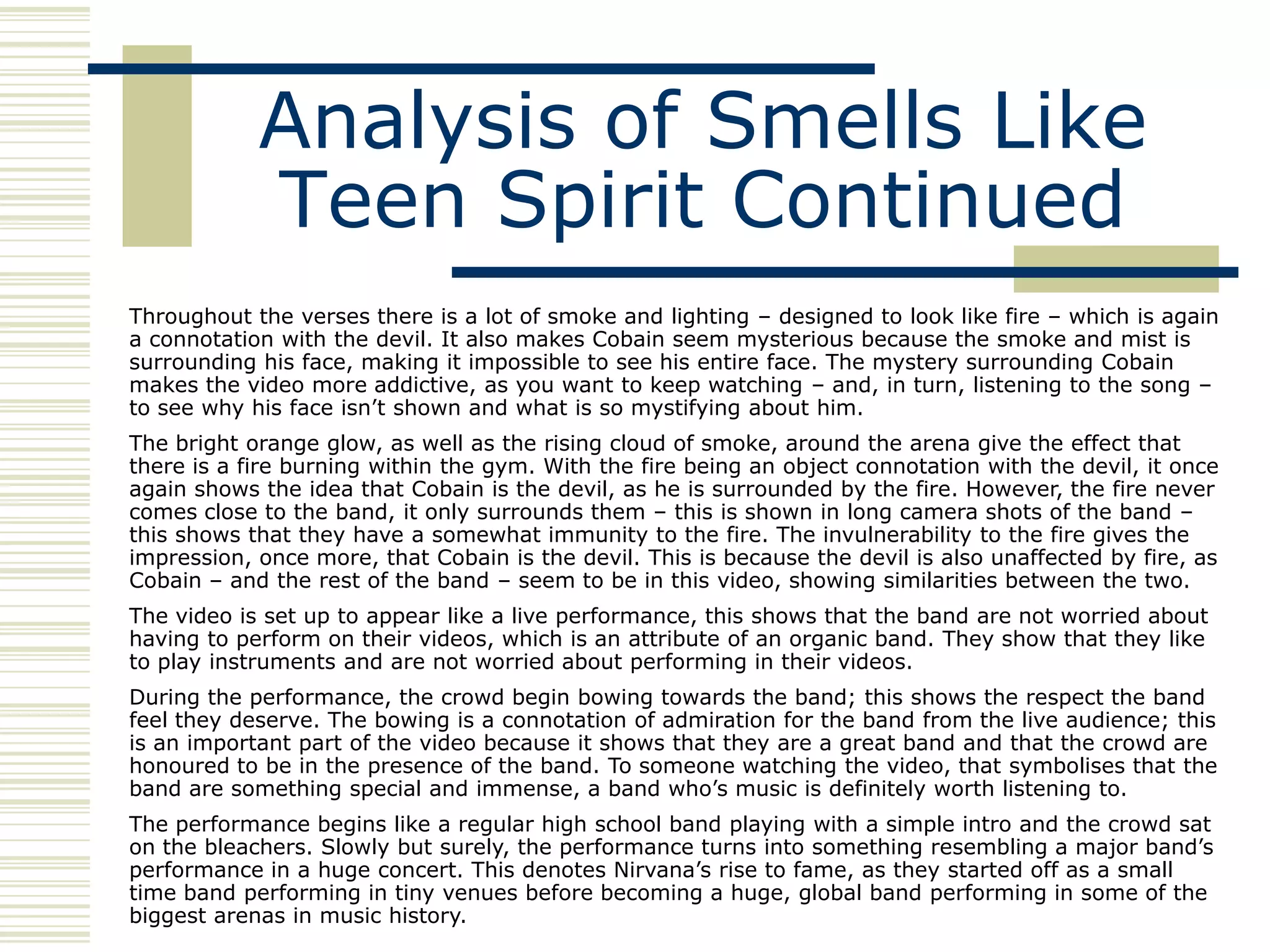 Analysis of Smells Like
            Teen Spirit Continued
Throughout the verses there is a lot of smoke and lighting – designed to look like fire – which is again
a connotation with the devil. It also makes Cobain seem mysterious because the smoke and mist is
surrounding his face, making it impossible to see his entire face. The mystery surrounding Cobain
makes the video more addictive, as you want to keep watching – and, in turn, listening to the song –
to see why his face isn‟t shown and what is so mystifying about him.
The bright orange glow, as well as the rising cloud of smoke, around the arena give the effect that
there is a fire burning within the gym. With the fire being an object connotation with the devil, it once
again shows the idea that Cobain is the devil, as he is surrounded by the fire. However, the fire never
comes close to the band, it only surrounds them – this is shown in long camera shots of the band –
this shows that they have a somewhat immunity to the fire. The invulnerability to the fire gives the
impression, once more, that Cobain is the devil. This is because the devil is also unaffected by fire, as
Cobain – and the rest of the band – seem to be in this video, showing similarities between the two.
The video is set up to appear like a live performance, this shows that the band are not worried about
having to perform on their videos, which is an attribute of an organic band. They show that they like
to play instruments and are not worried about performing in their videos.
During the performance, the crowd begin bowing towards the band; this shows the respect the band
feel they deserve. The bowing is a connotation of admiration for the band from the live audience; this
is an important part of the video because it shows that they are a great band and that the crowd are
honoured to be in the presence of the band. To someone watching the video, that symbolises that the
band are something special and immense, a band who‟s music is definitely worth listening to.
The performance begins like a regular high school band playing with a simple intro and the crowd sat
on the bleachers. Slowly but surely, the performance turns into something resembling a major band‟s
performance in a huge concert. This denotes Nirvana‟s rise to fame, as they started off as a small
time band performing in tiny venues before becoming a huge, global band performing in some of the
biggest arenas in music history.
 