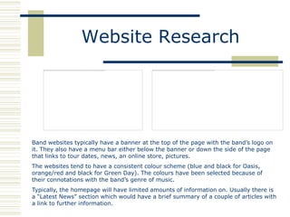 Website Research




Band websites typically have a banner at the top of the page with the band‟s logo on
it. They also have a menu bar either below the banner or down the side of the page
that links to tour dates, news, an online store, pictures.
The websites tend to have a consistent colour scheme (blue and black for Oasis,
orange/red and black for Green Day). The colours have been selected because of
their connotations with the band‟s genre of music.
Typically, the homepage will have limited amounts of information on. Usually there is
a “Latest News” section which would have a brief summary of a couple of articles with
a link to further information.
 