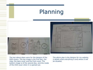 Planning




The two above plans were for the designs of the      The above plan is the designs for my website,
DVD covers. The top image is the first disc, the     it details what everything is and where it will
inlay, the back cover and the front cover. The       be situated.
bottom image is of the second disc, and the inside
of the DVD cover when it is opened out.
 