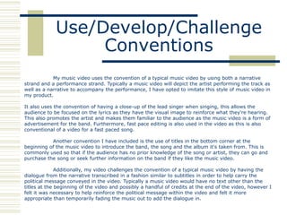 Use/Develop/Challenge
                  Conventions
            My music video uses the convention of a typical music video by using both a narrative
strand and a performance strand. Typically a music video will depict the artist performing the track as
well as a narrative to accompany the performance, I have opted to imitate this style of music video in
my product.

It also uses the convention of having a close-up of the lead singer when singing, this allows the
audience to be focused on the lyrics as they have the visual image to reinforce what they're hearing.
This also promotes the artist and makes them familiar to the audience as the music video is a form of
advertisement for the band. Furthermore, fast pace editing is also used in the video as this is also
conventional of a video for a fast paced song.

           Another convention I have included is the use of titles in the bottom corner at the
beginning of the music video to introduce the band, the song and the album it's taken from. This is
commonly used so that if the audience has no prior knowledge of the song or artist, they can go and
purchase the song or seek further information on the band if they like the music video.

              Additionally, my video challenges the convention of a typical music video by having the
dialogue from the narrative transcribed in a fashion similar to subtitles in order to help carry the
political message conveyed in the video. Typically a music video would have no text other than the
titles at the beginning of the video and possibly a handful of credits at the end of the video, however I
felt it was necessary to help reinforce the political message within the video and felt it more
appropriate than temporarily fading the music out to add the dialogue in.
 